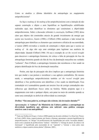 Como se atualiza o dilema identitário da antropologia no engajamento
antiproibicionista?
Eu faço o making of do making of do antiproibicionismo com a intenção de não
separar construção e objeto e nem liquidificar as liquidificações solidificadas
realizadas aqui, mas identificar os elementos que construíram a objetividade
antiproibicionista. Sobre a discussão referente à construção, Goffman (1985) deixa
claro que objetos são construídos através de grande investimento de energia que
ocorre nos bastidores, Geertz (1988) e Clifford (1986) analisam o lado textual da
antropologia para identificar os elementos que constroem a eficácia de sua autoridade,
e Latour (2005) reivindica a reunião de construção e objeto para que o acesso ao
making of de algo não seja uma estratégia para legitimar sua ausência de
objetividade. Quando Clifford (1986: 18) usa o exemplo de set the record straight
para descrever a antropologia feminista, ele critica a falta de percepção do bias da
antropologia feminista quando ela fala do bias da dominação masculina nas verdades
“culturais”. Para Clifford, a antropologia feminista não reconheceu o bias usado na
própria identificação do bias da dominação masculina.
Porém, este tipo de percepção não deve implicar que a antropologia feminista
tem que mudar a sua postura e reconhecer a sua agência contraditória. Do mesmo
modo, a antropologia antiproibicionista também set the record straight para
identificar o bias proibicionista sem identificar o bias usado na identificação. Essa
contradição só é contraditória quando um terceiro bias de corrigir contradições não-
reflexivas que identificam biases entra na história. Minha proposta aqui é o
engajamento com todo e qualquer objeto, sem parar no meio do caminho quando se
sente uma contradição ou deficit de reflexividade na construção.
Orelhas: “Em uma palavra, as drogas não existem; são invenções datadas”56
Apresentação: A “cultura” do Ministério da Cultura politiza a antropologia na
diversidade igualitária que adiciona sem subtrair: uma política consegue
conviver com a sua anti-política?
56
Tanto nas Orelhas de Drogas e Cultura (2008) quanto nas da outra coletânea Uso Ritual das Plantas
de Poder (2005), feitas, respectivamente, por Soares e Henman, apresentam a postura liquidificante do
antiproibicionismo. As “drogas” do proibicionismo são liquidificadas por serem “invenções datadas”,
assim como a proposta do proibicionismo “nefasta”, “infrutífera” e “inimiga do prazer, da ciência e da
iluminação” é liquidificada pela necessidade de ser “superada” e “retomar o rumo pelos mais
autênticos e dignos usuários destas plantas” (Henman, 2005).
68
 