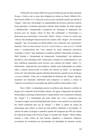 O Ministério da Cultura (MinC) do governo federal do país de todos apresenta
Drogas e Cultura com os mais altos dirigentes da cultura no Brasil, Gilberto Gil e
Juca Ferreira (2008: 9-11). Falta uma coisa na nossa orientação jurídica que aborda as
“drogas”: onde está a diversidade? As singularidades dos diversos contextos culturais
foram ignoradas. As distintas apreensões culturais foram tratadas “de modo estanque
e indiferenciado”, incapacitando a perspectiva de “distinguir as implicações dos
diversos usos” de “drogas” (idem: 9). Para “dar visibilidade” a “diversidade e a
democracia que caracterizam o nosso país” (idem), Drogas e Cultura é a síntese que
“oferece uma abordagem biopsicossocial dos estudos sobre “drogas”, um movimento
engajado” “que visa fecundar um debate público mais condizente com o pluralismo”
brasileiro. Nem no International Narcotics Control Board e nem na Lei 11.343/06
temos o reconhecimento dos “usos culturais de certas substâncias psicoativas
vinculadas a rituais”. Para amadurecer as políticas públicas relacionadas às drogas, o
MinC defende a “incorporação da compreensão “antropológica” das substáncias
psicoativas, uma abordagem mais voltada para a atenção aos comportamentos e aos
bens simbólicos despertados pelos diversos usos culturais das drogas” (idem: 11).
Infelizmente, “ainda persiste uma tendência a atribuir maior legitimidade aos estudos
sobre o assunto desenvolvidos no âmbito das ciências da saúde”. As abordagens
sociais são “desvalorizadas quando enfrentam diretamenta a questão do uso de drogas
e os usos culturais”. Lidar com a complexidade do fenômeno das “drogas” significa
incorporar um tratamento multilateral para enriquecer as análises e colocar os
“aspectos socioculturais na concepção das políticas públicas direcionadas a elas”.
Para o MinC, a antropologia precisa se politizar para abastecer a política de
drogas com o elemento da diversidade cultural. Até agora, a hegemonia da medicina,
farmacologia e psicologia influenciaram o campo político com o tratamento unilateral
das “drogas”. É a antropologia que pode mudar isso. Com a perspectiva que
“incorpora o papel crucial desempenhado pela cultura e seus contextos na constituição
dos efeitos produzido pelo uso de “drogas””, o MinC se atribui da cultura da
antropologia para reduzir os danos da atual política indiferente à diversidade. As
ciências da saúde só atingem a superfície quando não imaginam que 90% do volume
do iceberg das drogas está de baixo d’água. O consumo das “drogas” “desde sempre,
remeteu a várias esferas da vida humana, ligando-se a fenômenos religiosos,
movimentos de construção (ou reconstrução) de identidades de minorias sociais,
69
 