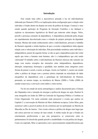 Introdução
Este estudo trata sobre a dependência pensada à luz do individualismo
elaborado por Dumont (1993) e as implicações desta configuração para a relação entre
indivíduo e Estado dentro da disputa em torno da política de drogas. Comecei o meu
estudo quando participei do Programa de Iniciação Científica e me dediquei a
explorar os documentos legislativos do Brasil que tratavam sobre drogas. Neles,
percebi a presença constante da dependência. A dependência produzida pelas drogas
era repetidamente desvalorizada como a violação do próprio princípio da dignidade
humana. Mesmo não tendo conhecimento sobre o individualismo, procurei o trabalho
de Dumont seguindo a minha hipótese de que a aversão à dependência tinha alguma
relação com a valorização do indivíduo. Pela proximidade semântica entre indivíduo e
independência, pensei da seguinte forma: se não se quer a dependência para não violar
aquilo que torna o humano num humano, não é a independência que está sendo
valorizada? O trabalho sobre o individualismo de Dumont ofereceu não somente um
mapa com muitos exemplos das interações entre independência, dependência,
alteração, temperança, hierarquia e igualdade, mas também estas categorias como
formas de pensar o social, e assim, as drogas. Assim, no Capítulo 1, mostro um estudo
sobre a política de drogas com a postura teórica inspirada na articulação do dado
etnográfico da dependência com a genealogia do individualismo de Dumont,
pensando, ao mesmo tempo, na insistência de Marras (2008) e Velho (2008) de
estudar temperança e alteração como dados e como teorias.
Fui de um estudo de teoria antropológica e análise documental para a Câmara
dos Deputados com a intenção de enxergar a política de drogas em ação. Realizei lá
uma etnografia em Junho de 2009 na Comissão de Segurança Pública e Combate ao
Crime Organizado. Foi nesta comissão onde presenciei o evento que analiso no
Capítulo 2: a convocação do Ministro do Meio Ambiente na época, Carlos Minc, para
esclarecer sobre a possível prática de ato criminoso por ter participado na Marcha da
Maconha no Rio de Janeiro. Este evento colocou a política de drogas num lugar que
não estava previsto no começo do meu estudo. A minha noção de que o Estado era
estreitamente proibicionista e que esta perspectiva se conservaria entre os
parlamentares foi dissolvida quando percebi a instabilidade viva da política de drogas.
Como era esperado, Minc se apresentou com o posicionamento antiproibicionista que
7
 