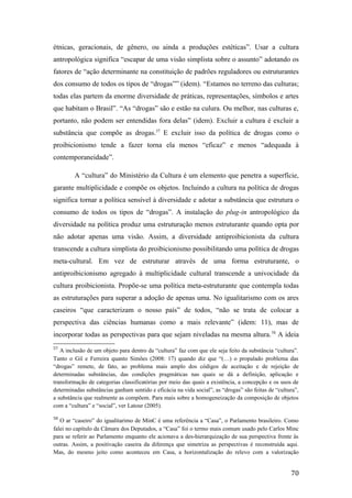 étnicas, geracionais, de gênero, ou ainda a produções estéticas”. Usar a cultura
antropológica significa “escapar de uma visão simplista sobre o assunto” adotando os
fatores de “ação determinante na constituição de padrões reguladores ou estruturantes
dos consumo de todos os tipos de “drogas”” (idem). “Estamos no terreno das culturas;
todas elas partem da enorme diversidade de práticas, representações, símbolos e artes
que habitam o Brasil”. “As “drogas” são e estão na culura. Ou melhor, nas culturas e,
portanto, não podem ser entendidas fora delas” (idem). Excluir a cultura é excluir a
substância que compõe as drogas.57
E excluir isso da política de drogas como o
proibicionismo tende a fazer torna ela menos “eficaz” e menos “adequada à
contemporaneidade”.
A “cultura” do Ministério da Cultura é um elemento que penetra a superfície,
garante multiplicidade e compõe os objetos. Incluindo a cultura na política de drogas
significa tornar a política sensível à diversidade e adotar a substância que estrutura o
consumo de todos os tipos de “drogas”. A instalação do plug-in antropológico da
diversidade na política produz uma estruturação menos estruturante quando opta por
não adotar apenas uma visão. Assim, a diversidade antiproibicionista da cultura
transcende a cultura simplista do proibicionismo possibilitando uma política de drogas
meta-cultural. Em vez de estruturar através de uma forma estruturante, o
antiproibicionismo agregado à multiplicidade cultural transcende a univocidade da
cultura proibicionista. Propõe-se uma política meta-estruturante que contempla todas
as estruturações para superar a adoção de apenas uma. No igualitarismo com os ares
caseiros “que caracterizam o nosso país” de todos, “não se trata de colocar a
perspectiva das ciências humanas como a mais relevante” (idem: 11), mas de
incorporar todas as perspectivas para que sejam niveladas na mesma altura.58
A ideia
57
A inclusão de um objeto para dentro da “cultura” faz com que ele seja feito da substância “cultura”.
Tanto o Gil e Ferreira quanto Simões (2008: 17) quando diz que “(…) o propalado problema das
“drogas” remete, de fato, ao problema mais amplo dos códigos de aceitação e de rejeição de
determinadas substâncias, das condições pragmáticas nas quais se dá a definição, aplicação e
transformação de categorias classificatórias por meio das quais a existência, a concepção e os usos de
determinadas substâncias ganham sentido e eficácia na vida social”, as “drogas” são feitas de “cultura”,
a substância que realmente as compõem. Para mais sobre a homogeneização da composição de objetos
com a “cultura” e “social”, ver Latour (2005).
58
O ar “caseiro” do igualitarimo de MinC é uma referência a “Casa”, o Parlamento brasileiro. Como
falei no capítulo da Câmara dos Deputados, a “Casa” foi o termo mais comum usado pelo Carlos Minc
para se referir ao Parlamento enquanto ele acionava a des-hierarquização de sua perspectiva frente às
outras. Assim, a positivação caseira da diferença que simetriza as perspectivas é reconstruída aqui.
Mas, do mesmo jeito como aconteceu em Casa, a horizontalização do relevo com a valorização
70
 