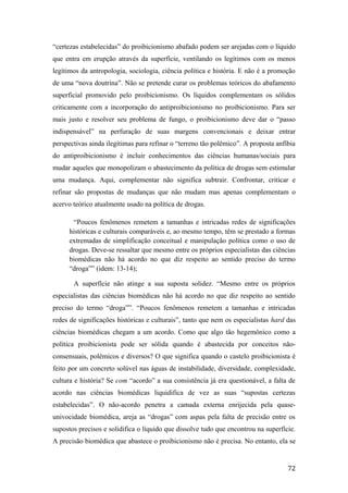 “certezas estabelecidas” do proibicionismo abafado podem ser arejadas com o líquido
que entra em erupção através da superfície, ventilando os legítimos com os menos
legítimos da antropologia, sociologia, ciência política e história. E não é a promoção
de uma “nova doutrina”. Não se pretende curar os problemas teóricos do abafamento
superficial promovido pelo proibicionismo. Os líquidos complementam os sólidos
criticamente com a incorporação do antiproibicionismo no proibicionismo. Para ser
mais justo e resolver seu problema de fungo, o proibicionismo deve dar o “passo
indispensável” na perfuração de suas margens convencionais e deixar entrar
perspectivas ainda ilegítimas para refinar o “terreno tão polêmico”. A proposta anfíbia
do antiproibicionismo é incluir conhecimentos das ciências humanas/sociais para
mudar aqueles que monopolizam o abastecimento da política de drogas sem estimular
uma mudança. Aqui, complementar não significa subtrair. Confrontar, criticar e
refinar são propostas de mudanças que não mudam mas apenas complementam o
acervo teórico atualmente usado na política de drogas.
“Poucos fenômenos remetem a tamanhas e intricadas redes de significações
históricas e culturais comparáveis e, ao mesmo tempo, têm se prestado a formas
extremadas de simplificação conceitual e manipulação política como o uso de
drogas. Deve-se ressaltar que mesmo entre os próprios especialistas das ciências
biomédicas não há acordo no que diz respeito ao sentido preciso do termo
“droga”” (idem: 13-14);
A superfície não atinge a sua suposta solidez. “Mesmo entre os próprios
especialistas das ciências biomédicas não há acordo no que diz respeito ao sentido
preciso do termo “droga””. “Poucos fenômenos remetem a tamanhas e intricadas
redes de significações históricas e culturais”, tanto que nem os especialistas hard das
ciências biomédicas chegam a um acordo. Como que algo tão hegemônico como a
política proibicionista pode ser sólida quando é abastecida por conceitos não-
consensuais, polêmicos e diversos? O que significa quando o castelo proibicionista é
feito por um concreto solúvel nas águas de instabilidade, diversidade, complexidade,
cultura e história? Se com “acordo” a sua consistência já era questionável, a falta de
acordo nas ciências biomédicas liquidifica de vez as suas “supostas certezas
estabelecidas”. O não-acordo penetra a camada externa enrijecida pela quase-
univocidade biomédica, areja as “drogas” com aspas pela falta de precisão entre os
supostos precisos e solidifica o líquido que dissolve tudo que encontrou na superfície.
A precisão biomédica que abastece o proibicionismo não é precisa. No entanto, ela se
72
 