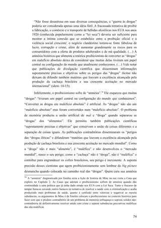 “Não fosse desastrosa em suas diversas consequências, a “guerra às drogas”
poderia ser considerada apenas uma ideia fútil. A fracassada tentativa de proibir
a fabricação, o comércio e o transporte de bebidas alcoólicas nos EUA nos anos
1920 (conhecida popularmente como a “lei seca”) deveria ser suficiente para
mostrar a íntima conexão que se estabelece entre a proibição oficial e a
violência social crescente: o negócio clandestino tornou-se fonte fabulosa de
lucro, corrupção e crime, além de aumentar grandemente os riscos para os
consumidores com a oferta de produtos adulterados e de má qualidade. (…) A
amnésia histórica que alimenta a retórica proibicionista de converter as “drogas”
em malefício absoluto deixa de considerar que muitas delas tiveram um papel
central na configuração do mundo que atualmente conhecemos. (…) Vale notar
que publicações de divulgação científica que disseminam informações
supostamente precisas e objetivas sobre os perigos das “drogas” ilícitas não
deixam de difundir também matérias que louvam a excelência alcançada pela
produção da cachaça brasileira e sua crescente aceitação no mercado
internacional” (idem: 14-15);
Infelizmente, o proibicionismo sofre de “amnésia”.59
Ele esqueceu que muitas
“drogas” “tiveram um papel central na configuração do mundo que conhecemos”.
“Converter as drogas em malefício absoluto” é artificial. As “drogas” não são um
“malefício absoluto” mas foram convertidos num “malefício absoluto”. O problema
de memória produziu a união artificial de mal e “droga” quando separarou as
“drogas” dos “alimentos”. Ele permitiu também publicações científicas
“supostamente precisas e objetivas” que conservam a união de coisas diferentes e a
separação de coisas iguais. As publicações contraditórias disseminaram os “perigos
das “drogas ilíticas” e difundiram “matérias que louvam a excelência alcançada pela
produção de cachaça brasileira e sua crescente aceitação no mercado mundial”. Como
a “droga” não é mais “alimento”, é “maléfica” e não desenvolveu o “mercado
mundial”, nasce o seu perigo; como a “cachaça” não é “droga”, não é “maléfica” e
contribui para engrandecer os cofres brasileiros, seu perigo é inexistente. A suposta
precisão desses cientistas que agem proibicionistamente sem lembrar do big picture
desmancha quando colocada no caminho real das “drogas”. Quem cura sua amnésia
59
A “amnésia” diagnosticada por Simões ecoa a lição de história de Minc na sua visita a Casa que
exploro no Capítulo 2. As Casas que adotam o proibicionismo sofrem de amnésia quando dão
continuidade a uma política que já tinha dado errado nos EUA com a Lei Seca. Tanto o fracasso de
tampar buracos cavando outros buracos na tentativa de resolver a saúde com a criminalização e acaba
produzindo mais problemas de saúde, quanto a confusão entre valorizar e negativar as mesma
substâncias, os argumentos de Minc e de Simões colocam o proibicionismo no contexto histórico para
fazer com que o produto contraditório de um problema de memória enfraqueça a suposta solidez não-
contraditória de definitivamente resolver saúde com crime e separar substâncias psicoativas maléficas
das não-maléficas.
74
 