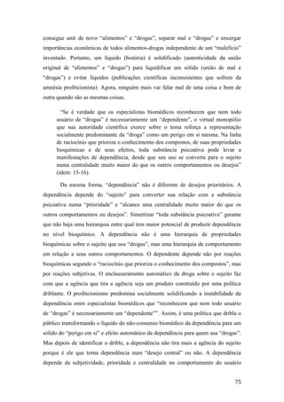 consegue unir de novo “alimentos” e “drogas”, separar mal e “drogas” e enxergar
importâncias econômicas de todos alimentos-drogas independente de um “malefício”
inventado. Portanto, um líquido (história) é solidificado (autenticidade da união
original de “alimentos” e “drogas”) para liquidificar um sólido (união de mal e
“drogas”) e evitar líquidos (publicações científicas inconsistentes que sofrem da
amnésia proibicionista). Agora, ninguém mais vai falar mal de uma coisa e bem de
outra quando são as mesmas coisas.
“Se é verdade que os especialistas biomédicos reconhecem que nem todo
usuário de “drogas” é necessariamente um “dependente”, o virtual monopólio
que sua autoridade científica exerce sobre o tema reforça a representação
socialmente predominante da “droga” como um perigo em si mesma. Na linha
de raciocínio que prioriza o conhecimento dos compostos, de suas propriedades
bioquímicas e de seus efeitos, toda substância psicoativa pode levar a
manifestações de dependência, desde que seu uso se converta para o sujeito
numa centralidade muito maior do que os outros comportamentos ou desejos”
(idem: 15-16).
Da mesma forma, “dependência” não é diferente de desejos prioritários. A
dependência depende do “sujeito” para converter sua relação com a substância
psicoativa numa “prioridade” e “alcance uma centralidade muito maior do que os
outros comportamentos ou desejos”. Simetrizar “toda substância psicoativa” garante
que não haja uma hierarquia entre qual tem maior potencial de produzir dependência
no nível bioquímico. A dependência não é uma hierarquia de propriedades
bioquímicas sobre o sujeito que usa “drogas”, mas uma hierarquia de comportamento
em relação a seus outros comportamentos. O dependente depende não por reações
bioquímicas segundo o “raciocínio que prioriza o conhecimento dos compostos”, mas
por reações subjetivas. O enclausuramento automático da droga sobre o sujeito faz
com que a agência que tira a agência seja um produto construído por uma política
driblante. O proibicionismo predomina socialmente solidificando a instabilidade da
dependência entre especialistas biomédicos que “reconhecem que nem todo usuário
de “drogas” é necessariamente um “dependente””. Assim, é uma política que dribla o
público transformando o líquido do não-consenso biomédico da dependência para um
sólido do “perigo em si” e efeito automático da dependência para quem usa “drogas”.
Mas depois de identificar o drible, a dependência não tira mais a agência do sujeito
porque é ele que torna dependência num “desejo central” ou não. A dependência
depende da subjetividade, prioridade e centralidade no comportamento do usuário
75
 