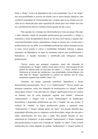 frente a “droga”. O risco da dependência não é uma propriedade “em si” da “droga”
mas uma possibilidade in potentia em relação com os outros desejos subjetivos, uma
escolha de intensidade do relacionamento que o usuário opta na sua relação com ela.
Além de ser abastecido pelo saber superficial da ciência para criar sólidos sem criá-
los, o proibicionismo distorce a própria ciência quando ela não o serve.
Pela segunda vez, o inimigo raso da biomedicina se torna um amigo. Não mais
o saber arbitrário vestido de eternidade proibicionista que essencializa a “droga” e
automatiza o efeito da dependência através de sua força hard natural, a liquidez não-
consensual biomédica coloca a dependência e desejo no mesmo saco e revela como o
proibicionismo fez seu drible. A invisibilidade profunda das ciências humanas/sociais
se torna visível quando se coloca a instabilidade biomédica referente a agência
automática da dependência no lugar do casamento estável entre proibicionismo e
biomedicina. A liquidez biomédica é solidificada para enfraquecer sólidos
proibicionistas.
“Ocorre, porém, que quaisquer compostos, sejam eles chamados de
medicamentos ou “drogas”, podem causar danos severos: uma dosagem de três
gramas de aspirina pode ser letal para um adulto. (…) Assim, mesmo se nos
limitarmos ao terreno das substâncias e suas propriedades farmacológicas, não
cabe falar em “drogas” significando ou venenos em abstrato, mas de certas
proporções segundo uma medida” (idem: 16).
Alimentos são drogas separando malefícios; dependência é desejo
desmanchando automatizações “em si”. E os “medicamentos”? “Ocorre, porém, que
quaisquer compostos, sejam eles chamados de medicamentos ou “drogas”, podem
causar danos severos”; “não cabe falar em “drogas” significando tóxicos ou venenos
em abstrato, mas de certas proporções segundo uma medida”. Simetrizar
“medicamentos” e “drogas” com a escala “farmacológica” de medida-dano
desestabiliza a disparidade proibicionista que tira a “medida” das suas escalas. A
ausência da “medida” na lógica proibicionista produz a separação entre
“medicamentos” e “drogas” falando apenas em “dano”. Isso permite distribuir duas
propriedades diferentes para os compostos recém-divorciados: drogas são más para a
saúde, medicamentos são bons para a saúde. Mas quando reunidos no saco
simetrizante de “compostos”, as duas entidades “medicamentos” e “drogas” separadas
pelo proibicionismo se unem com a inclusão da “medida” no “dano”. Como a escala
medida-dano faz o dano depender da medida, “medicamentos” e “drogas” podem ou
76
 