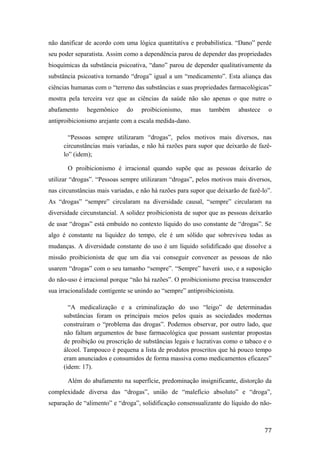 não danificar de acordo com uma lógica quantitativa e probabilística. “Dano” perde
seu poder separatista. Assim como a dependência parou de depender das propriedades
bioquímicas da substância psicoativa, “dano” parou de depender qualitativamente da
substância psicoativa tornando “droga” igual a um “medicamento”. Esta aliança das
ciências humanas com o “terreno das substâncias e suas propriedades farmacológicas”
mostra pela terceira vez que as ciências da saúde não são apenas o que nutre o
abafamento hegemônico do proibicionismo, mas também abastece o
antiproibicionismo arejante com a escala medida-dano.
“Pessoas sempre utilizaram “drogas”, pelos motivos mais diversos, nas
circunstâncias mais variadas, e não há razões para supor que deixarão de fazê-
lo” (idem);
O proibicionismo é irracional quando supõe que as pessoas deixarão de
utilizar “drogas”. “Pessoas sempre utilizaram “drogas”, pelos motivos mais diversos,
nas circunstâncias mais variadas, e não há razões para supor que deixarão de fazê-lo”.
As “drogas” “sempre” circularam na diversidade causal, “sempre” circularam na
diversidade circunstancial. A solidez proibicionista de supor que as pessoas deixarão
de usar “drogas” está embuído no contexto líquido do uso constante de “drogas”. Se
algo é constante na liquidez do tempo, ele é um sólido que sobreviveu todas as
mudanças. A diversidade constante do uso é um líquido solidificado que dissolve a
missão proibicionista de que um dia vai conseguir convencer as pessoas de não
usarem “drogas” com o seu tamanho “sempre”. “Sempre” haverá uso, e a suposição
do não-uso é irracional porque “não há razões”. O proibicionismo precisa transcender
sua irracionalidade contigente se unindo ao “sempre” antiproibicionista.
“A medicalização e a criminalização do uso “leigo” de determinadas
substâncias foram os principais meios pelos quais as sociedades modernas
construíram o “problema das drogas”. Podemos observar, por outro lado, que
não faltam argumentos de base farmacológica que possam sustentar propostas
de proibição ou proscrição de substâncias legais e lucrativas como o tabaco e o
álcool. Tampouco é pequena a lista de produtos proscritos que há pouco tempo
eram anunciados e consumidos de forma massiva como medicamentos eficazes”
(idem: 17).
Além do abafamento na superfície, predominação insignificante, distorção da
complexidade diversa das “drogas”, união de “malefício absoluto” e “droga”,
separação de “alimento” e “droga”, solidificação consensualizante do líquido do não-
77
 