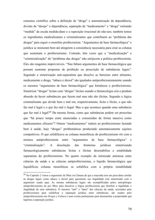 consenso científico sobre a definição de “droga” e automatização da dependência,
divisão de “desejo” e dependência, separação de “medicamento” e “droga” retirando
“medida” da escala medida-dano e a suposição irracional do não-uso, também temos
os ingredientes medicalizantes e criminalizantes que contribuem ao “problema das
drogas” para erguir o monólito proibicionista. “Argumentos de base farmacológica” e
jurídica se misturam bem até atingirem a consistência necessária para criar as colunas
que sustentam o proibicionismo. Contudo, têm vezes que a “medicalização” e
“criminizalização” do “problema das drogas” não enrijecem a política proibicionista.
Eles são reagentes imprevisíveis. “Nao faltam argumentos de base farmacológica que
possam sustentar propostas de proibição ou proscrição de substâncias legais”.
Seguindo a simetrização anti-separatista que dissolve as barreiras entre alimento,
medicamento e droga, “tabaco e álcool” são igualados antiproibicionistamente usando
os mesmos “argumentos de base farmacológica” que fortaleceu o proibicionismo.
Simetrizar “drogas” lícitas com “drogas” ilícitas usando a farmacologia cria o produto
absurdo de haver substâncias que fazem mal mas não são ilícitas. Segundo a lógica
criminalizante que divide bem e mal em, respectivamente, lícito e ilícito, o que não
faz mal é legal e o que faz mal é ilegal. Mas o que acontece quando uma substância
que faz mal é legal?60
Da mesma forma, como que substâncias podem ser proscritas
que “há pouco tempo eram anunciadas e consumidas de forma massiva como
medicamentos eficazes”? Ontem “medicamentos” inúteis ao proibicionismo fazendo
bem à saúde, hoje “drogas” problemáticas produzindo automaticamente sujeitos
compulsivos. O que solidificava as colunas monolíticas do proibicionismo rói com a
mistura antiproibicionista entre “argumentos de base farmacológica” e
“criminalização”. A dissolução das fronteiras jurídicas simetrizando
farmacologicamente substâncias lícitas e ilícitas desestabiliza a estabilidade
separatista do proibicionismo. No quarto exemplo da inimizade amistosa entre
ciências da saúde e as ciências antiproibicionistas, o líquido farmacológico que
liquidificou colunas monolíticas se solidifica com a própria instabilidade
60
No Capítulo 2 vimos o argumento de Minc na Câmara de que a maconha tem um peso-dano similar
às drogas legais como tabaco e álcool para questionar sua ilegalidade está sintonizado com o
argumento usado aqui. As mesma substâncias legais são exemplificadas pelos antropólogos
antiproibicionistas de por Minc para dissolver a lógica proibicionista que distribui a legalidade e
ilegalidade de uma substância. O mesmos “mal” e “dano” das ciências da saúde, acionados pelo
proibicionismo para solidificar a separação jurídica entre substâncias, são usados pelo
antiproibicionismo em Drogas e Cultura e num evento parlamentar para desmanchar a propriedade que
legitima a separação jurídica.
78
 