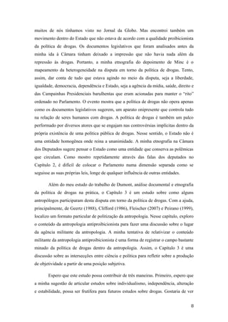 muitos de nós tínhamos visto no Jornal da Globo. Mas encontrei também um
movimento dentro do Estado que não estava de acordo com a qualidade proibicionista
da política de drogas. Os documentos legislativos que foram analisados antes da
minha ida à Câmara tinham deixado a impressão que não havia nada além da
repressão às drogas. Portanto, a minha etnografia do depoimento de Minc é o
mapeamento da heterogeneidade na disputa em torno da política de drogas. Tento,
assim, dar conta de tudo que estava agindo no meio da disputa, seja a liberdade,
igualdade, democracia, dependência e Estado, seja a agência da mídia, saúde, direito e
das Campainhas Presidenciais barulhentas que eram acionadas para manter o “rito”
ordenado no Parlamento. O evento mostra que a política de drogas não opera apenas
como os documentos legislativos sugerem, um aparato onipresente que controla tudo
na relação de seres humanos com drogas. A política de drogas é também um palco
performado por diversos atores que se engajam nas controvérsias implícitas dentro da
própria existência de uma política pública de drogas. Nesse sentido, o Estado não é
uma entidade homogênea onde reina a unanimidade. A minha etnografia na Câmara
dos Deputados sugere pensar o Estado como uma entidade que conserva as polêmicas
que circulam. Como mostro repetidamente através das falas dos deputados no
Capítulo 2, é difícil de colocar o Parlamento numa dimensão separada como se
seguisse as suas próprias leis, longe de qualquer influência de outras entidades.
Além do meu estudo do trabalho de Dumont, análise documental e etnografia
da política de drogas na prática, o Capítulo 3 é um estudo sobre como alguns
antropólogos participaram desta disputa em torno da política de drogas. Com a ajuda,
principalmente, de Geertz (1988), Clifford (1986), Fleischer (2007) e Peirano (1999),
localizo um formato particular de politização da antropologia. Nesse capítulo, exploro
o conteúdo da antropologia antiproibicionista para fazer uma discussão sobre o lugar
da agência militante da antropologia. A minha tentativa de relativizar o conteúdo
militante da antropologia antiproibicionista é uma forma de registrar o campo bastante
minado da política de drogas dentro da antropologia. Assim, o Capítulo 3 é uma
discussão sobre as intersecções entre ciência e política para refletir sobre a produção
de objetividade a partir de uma posição subjetiva.
Espero que este estudo possa contribuir de três maneiras. Primeiro, espero que
a minha sugestão de articular estudos sobre individualismo, independência, alteração
e estabilidade, possa ser frutífera para futuros estudos sobre drogas. Gostaria de ver
8
 
