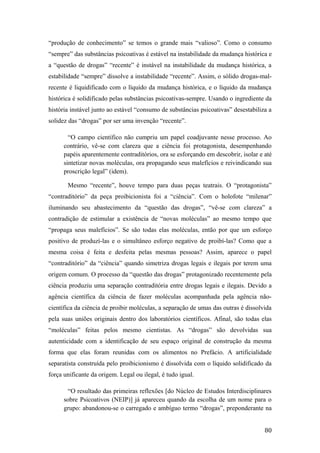 “produção de conhecimento” se temos o grande mais “valioso”. Como o consumo
“sempre” das substâncias psicoativas é estável na instabilidade da mudança histórica e
a “questão de drogas” “recente” é instável na instabilidade da mudança histórica, a
estabilidade “sempre” dissolve a instabilidade “recente”. Assim, o sólido drogas-mal-
recente é liquidificado com o líquido da mudança histórica, e o líquido da mudança
histórica é solidificado pelas substâncias psicoativas-sempre. Usando o ingrediente da
história instável junto ao estável “consumo de substâncias psicoativas” desestabiliza a
solidez das “drogas” por ser uma invenção “recente”.
“O campo científico não cumpriu um papel coadjuvante nesse processo. Ao
contrário, vê-se com clareza que a ciência foi protagonista, desempenhando
papéis aparentemente contraditórios, ora se esforçando em descobrir, isolar e até
sintetizar novas moléculas, ora propagando seus malefícios e reivindicando sua
proscrição legal” (idem).
Mesmo “recente”, houve tempo para duas peças teatrais. O “protagonista”
“contraditório” da peça proibicionista foi a “ciência”. Com o holofote “milenar”
iluminando seu abastecimento da “questão das drogas”, “vê-se com clareza” a
contradição de estimular a existência de “novas moléculas” ao mesmo tempo que
“propaga seus malefícios”. Se são todas elas moléculas, então por que um esforço
positivo de produzí-las e o simultâneo esforço negativo de proibí-las? Como que a
mesma coisa é feita e desfeita pelas mesmas pessoas? Assim, aparece o papel
“contraditório” da “ciência” quando simetriza drogas legais e ilegais por terem uma
origem comum. O processo da “questão das drogas” protagonizado recentemente pela
ciência produziu uma separação contraditória entre drogas legais e ilegais. Devido a
agência científica da ciência de fazer moléculas acompanhada pela agência não-
científica da ciência de proibir moléculas, a separação de umas das outras é dissolvida
pela suas uniões originais dentro dos laboratórios científicos. Afinal, são todas elas
“moléculas” feitas pelos mesmo cientistas. As “drogas” são devolvidas sua
autenticidade com a identificação de seu espaço original de construção da mesma
forma que elas foram reunidas com os alimentos no Prefácio. A artificialidade
separatista construída pelo proibicionismo é dissolvida com o líquido solidificado da
força unificante da origem. Legal ou ilegal, é tudo igual.
“O resultado das primeiras reflexões [do Núcleo de Estudos Interdisciplinares
sobre Psicoativos (NEIP)] já apareceu quando da escolha de um nome para o
grupo: abandonou-se o carregado e ambíguo termo “drogas”, preponderante na
80
 