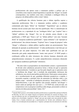 proibicionismo não apenas como o tratamento jurídico e político que se
consolidou como resposta estatal hegemônica à questão das “drogas” no mundo
contemporâneo, mas também como toda a interdição e moldagem bélica da
pesquisa e do debate público sobre o tema” (idem).
A qualificação das ciências humanas para o debate significa superar a
imprecisão proibicionista. Não é o tratamento jurídico, político e acadêmico
contaminado pela lógica “bélica” da “interdição” “hegemônica” que as ciências
humanas devem acionar para fazer uma boa qualificação. Não é a naturalização do
proibicionismo ou a reprodução de sua “moldagem bélica” que “explora” bem o
“debate” polêmico das “drogas”. Em vez de omissão, pouca direção e má
qualificação, o NEIP quer “fincar o pé” no “debate público” com uma “inserção
direta” de “pesquisas acadêmicas qualificadas”, “quase militantes” e de “oposição ao
proibicionismo” das ciências humanas. “Explorar” bem o “campo de pesquisa” sobre
“drogas” e influenciar o debate público significa adotar um posicionamento “bem
delineado de oposição ao proibicionismo”. O saber proibicionista é mal feito por ser
abastecido por um poder impreciso. Um saber mais qualificado tem que ser
abastecido pelo poder antiproibicionista “muito mais preciso”. O NEIP propõe a
combinação anfíbia do saber intramuros das ciências humanas abastecido pelo
antiproibicionismo extramuros. É o poder antiproibicionista extramuros abastecido
por “pesquisas acadêmicas qualificadas” intramuros.
“Há entre todos os pesquisadores um denominador comum: o questionamento
da divisão entre substâncias psicoativas lícitas e ilícitas tal qual se apresenta
internacionalmente. Considera-se que boa parte daquilo que se apresenta como
o “problema das drogas” não é resultado das propriedades intrínsecas das
substâncias, mas sim da atual política proibicionista. Outro ponto comum parece
ser o reconhecimento de que, guardadas diferentes perspectivas a respeito, é
necessário respeitar o princípio ético da autonomia do indivíduo sobre o seu
próprio corpo – incluindo aí substâncias psicoativas. Numa palavra, o NEIP é
antiproibicionista, o que não significa uma posição simplista “pró-drogas” e
menos ainda um apologia dos seus usos. (…) O NEIP tem, acima de tudo, um
compromisso com as pesquisas científicas sobre drogas, procurando se abster ao
máximo de ideias preconcebidas” (idem: 25).61
61
Quando MinC promove a diversifição da política proibicionista ou quando Minc participa da Marcha
da Maconha, isso não é um simples interesse em legitimar individuais de consumo de drogas e nem
uma tese diferente que deve ser desqualificada como um crime. Assim como se deseja sensibilizar a
política com a diversidade e legalizar as “drogas” para que seja tratado como uma questão de saúde,
Labate, Fiore e Goulart esclarecem que o questionamento da “divisão entre substâncias líticas e
ilícitas” ou a reivindicação da necessidade de se “respeitar o princípio ético da autonomia do indivíduo
82
 