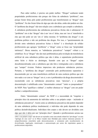 Para saber melhor, é preciso um poder melhor. “Drogas” acabaram tendo
propriedades proibicionistas não porque são feitas da substância “problema”, mas
porque foram feitas pelo poder proibicionista que transformaram as “drogas” num
“problema”. Se elas foram feitas de algo que não são delas, então não podem ser elas.
O “problema das drogas” não tem relação com a substância que compõe a substância.
A substância proibicionista das substâncias psicoativas ilícitas não é substancial. O
“problema” em si das “drogas” não é um ‘em si’ delas, mas um ‘em si’ transferido a
elas que não pode ser um ‘em si’ delas mesmas. O “problema das drogas” é um
problema político e não um problema das drogas. Por isso, o “questionamento da
divisão entre substância psicoativas lícitas e ilícitas” é a dissolução da solidez
proibicionista que agregou “problema” a “droga” como se fosse sua “propriedade
intrínseca”. Dessa maneira, as “substâncias psicoativas” “sempre” voltam a se
solidificar. Se as “drogas” não são mais problemáticas pela revelação da transferência
artificial de uma substância política que não é delas, o separatismo proibicionista
entre lícito e ilícito se desintegra, fazendo com que as “drogas” sejam
dessubstancializadas com a substância que não têm e reintegradas com a substância
que “sempre” tiveram. Poderes imprecisos não produzem substâncias precisas.
Portanto, o “problema das drogas” construído pelo proibicionismo separatista é
desconstruído por ser uma transferência artificial de uma essência política que não
tem nada a ver com as “drogas” em si, o em si problemático da droga desconstruído é
reconstruído com as substâncias psicoativas mais “precisas”, e a própria
desconstrução é solidificada como “denominador comum” “entre os pesquisadores”
do NEIP. Para “qualificar o debate”, é melhor abastecer as “drogas” com um poder
melhor: o antiproibicionismo.
Outro “denominador comum” do NEIP é a necessidade de “respeitar o
princípio ético da autonomia do indivíduo sobre o seu próprio corpo – incluindo aí
substâncias psicoativas”. Assim como as substâncias psicoativas não podem depender
de uma substância política insubstancial, o indivíduo não pode depender de uma
política desindividualizante. Indivíduos têm corpos e não devem ser divididos com
algo que não é deles por um “princípio ético”. Quando o proibicionismo aciona sua
sobre o seu próprio corpo” não devem ser rejeitados como uma atitude infantil de “pró-drogas” ou uma
“apologia de seus usos” (à la Minc) visando mais liberdade para realizar interesses pessoais. O
antiproibicionismo minoritário pede democraticamente e seriamente pelo reconhecimento da
diversificação, legalização, simetrização e autonomização por serem tão importantes quanto o
proibicionismo majoritário.
83
 