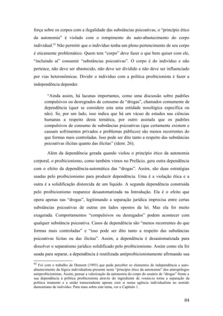 força sobre os corpos com a ilegalidade das substâncias psicoativas, o “princípio ético
da autonomia” é violado com o rompimento do auto-abastecimento do corpo
individual.62
Não permitir que o indivíduo tenha um pleno pertencimento de seu corpo
é eticamente problemático. Quem tem “corpo” deve fazer o que bem quiser com ele,
“incluindo aí” consumir “substâncias psicoativas”. O corpo é do indivíduo e não
pertence, não deve ser abastecido, não deve ser dividido e não deve ser influenciado
por vias heteronômicas. Dividir o indivíduo com a política proibicionista é fazer a
independência depender.
“Ainda assim, há lacunas importantes, como uma discussão sobre padrões
compulsivos ou desregrados de consumo de “drogas”, chamados comumente de
dependência (quer se considere esta uma entidade nosológica específica ou
não). Se, por um lado, isso indica que há um vácuo de estudos nas ciências
humanas a respeito desta temática, por outro assinala que os padrões
compulsivos de consumo de substâncias psicoativas (que certamente existem e
causam sofrimentos privados e problemas públicos) são menos recorrentes do
que formas mais controladas. Isso pode ser dito tanto a respeito das substâncias
psicoativas ilícitas quanto das ilícitas” (idem: 26);
Além da dependência gerada quando violou o princípio ético da autonomia
corporal, o proibicionismo, como também vimos no Prefácio, gera outra dependência
com o efeito da dependência-automática das “drogas”. Assim, são duas estratégias
usadas pelo proibicionismo para produzir dependência. Uma é a violação ética e a
outra é a solidificação distorcida de um líquido. A segunda dependência construída
pelo proibicionismo reaparece desautomatizada na Introdução. Ela é o efeito que
opera apenas nas “drogas”, legitimando a separação jurídica imprecisa entre certas
substâncias psicoativas de outras em lados opostos da lei. Mas ela foi muito
exagerada. Comportamentos “compulsivos ou desregados” podem acontecer com
qualquer substância psicoativa. Casos de dependência são “menos recorrentes do que
formas mais controladas” e “isso pode ser dito tanto a respeito das substâncias
psicoativas lícitas ou das ilícitas”. Assim, a dependência é desautomatizada para
dissolver o separatismo jurídico solidificado pelo proibicionismo. Assim como ela foi
usada para separar, a dependência é reutilizada antiproibicionistamente afirmando sua
62
Foi com o trabalho de Dumont (1993) que pude perceber os elementos de independência e auto-
abastecimento da lógica individualista presente neste “princípio ético da autonomia” dos antropólogos
antiproibicionistas. Assim, pensar a valorização da autonomia do corpo do usuário de “drogas” frente a
sua dependência à política proibicionista através do ingrediente de renúncia torna a separação da
política imanente e a união transcendente apenas com si numa agência individualista no sentido
dumontiano de indivíduo. Para mais sobre este tema, ver o Capítulo 1.
84
 