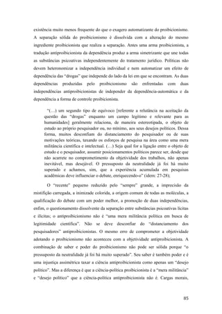 existência muito menos frequente do que o exagero automatizante do proibicionismo.
A separação sólida do proibicionismo é dissolvida com a alteração do mesmo
ingrediente proibicionista que realiza a separação. Antes uma arma proibicionista, a
tradução antiproibicionista da dependência produz a arma simetrizante que une todas
as substâncias psicoativas independentemente do tratamento jurídico. Políticas não
devem heteronomizar a independência individual e nem automatizar um efeito de
dependência das “drogas” que independe do lado da lei em que se encontram. As duas
dependências produzidas pelo proibicionismo são enfrentadas com duas
independências antiproibicionistas de independer da dependência-automática e da
dependência a forma de controle proibicionista.
“(…) um segundo tipo de equívoco [referente a relutância na aceitação da
questão das “drogas” enquanto um campo legítimo e relevante para as
humanidades] geralmente relaciona, de maneira estereotipada, o objeto de
estudo ao próprio pesquisador ou, no mínimo, aos seus desejos políticos. Dessa
forma, muitos desconfiam do distanciamento do pesquisador ou de suas
motivações teóricas, taxando os esforços de pesquisa na área como uma mera
militância científica e intelectual. (…) Seja qual for a ligação entre o objeto de
estudo e o pesquisador, assumir posicionamentos políticos parece ser, desde que
não acarrete no comprometimento da objetividade dos trabalhos, não apenas
inevitável, mas desejável. O pressuposto da neutralidade já foi há muito
superado e achamos, sim, que a experiência acumulada em pesquisas
acadêmicas deve influenciar o debate, enriquecendo-o” (idem: 27-28);
O “recente” pequeno reduzido pelo “sempre” grande, a imprecisão da
mistifição carregada, a inimizade colorida, a origem comum de todas as moléculas, a
qualificação do debate com um poder melhor, a promoção de duas independências,
enfim, o questionamento dissolvente da separação entre substâncias psicoativas lícitas
e ilícitas; o antiproibicionismo não é “uma mera militância política em busca de
legitimidade científica”. Não se deve desconfiar do “distanciamento dos
pesquisadores” antiproibicionistas. O mesmo erro de comprometer a objetividade
adotando o proibicionismo não aconteceu com a objetividade antiproibicionista. A
combinação de saber e poder do proibicionismo não pode ser sólida porque “o
pressuposto da neutralidade já foi há muito superado”. Seu saber é também poder e é
uma injustiça assimétrica taxar a ciência antiproibicionista como apenas um “desejo
político”. Mas a diferença é que a ciência-política proibicionista é a “mera militância”
e “desejo político” que a ciência-política antiproibicionista não é. Cargas morais,
85
 