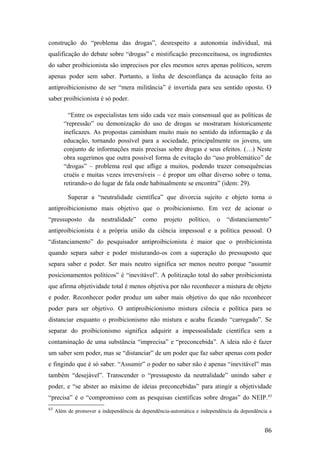 construção do “problema das drogas”, desrespeito a autonomia individual, má
qualificação do debate sobre “drogas” e mistificação preconceituosa, os ingredientes
do saber proibicionista são imprecisos por eles mesmos seres apenas políticos, serem
apenas poder sem saber. Portanto, a linha de desconfiança da acusação feita ao
antiproibicionismo de ser “mera militância” é invertida para seu sentido oposto. O
saber proibicionista é só poder.
“Entre os especialistas tem sido cada vez mais consensual que as políticas de
“repressão” ou demonização do uso de drogas se mostraram historicamente
ineficazes. As propostas caminham muito mais no sentido da informação e da
educação, tornando possível para a sociedade, principalmente os jovens, um
conjunto de informações mais precisas sobre drogas e seus efeitos. (…) Neste
obra sugerimos que outra possível forma de evitação do “uso problemático” de
“drogas” – problema real que aflige a muitos, podendo trazer consequências
cruéis e muitas vezes irreversíveis – é propor um olhar diverso sobre o tema,
retirando-o do lugar de fala onde habitualmente se encontra” (idem: 29).
Superar a “neutralidade científica” que divorcia sujeito e objeto torna o
antiproibicionismo mais objetivo que o proibicionismo. Em vez de acionar o
“pressuposto da neutralidade” como projeto político, o “distanciamento”
antiproibicionista é a própria união da ciência impessoal e a política pessoal. O
“distanciamento” do pesquisador antiproibicionista é maior que o proibicionista
quando separa saber e poder misturando-os com a superação do pressuposto que
separa saber e poder. Ser mais neutro significa ser menos neutro porque “assumir
posicionamentos políticos” é “inevitável”. A politização total do saber proibicionista
que afirma objetividade total é menos objetiva por não reconhecer a mistura de objeto
e poder. Reconhecer poder produz um saber mais objetivo do que não reconhecer
poder para ser objetivo. O antiproibicionismo mistura ciência e política para se
distanciar enquanto o proibicionismo não mistura e acaba ficando “carregado”. Se
separar do proibicionismo significa adquirir a impessoalidade científica sem a
contaminação de uma substância “imprecisa” e “preconcebida”. A ideia não é fazer
um saber sem poder, mas se “distanciar” de um poder que faz saber apenas com poder
e fingindo que é só saber. “Assumir” o poder no saber não é apenas “inevitável” mas
também “desejável”. Transcender o “pressuposto da neutralidade” unindo saber e
poder, e “se abster ao máximo de ideias preconcebidas” para atingir a objetividade
“precisa” é o “compromisso com as pesquisas científicas sobre drogas” do NEIP.63
63
Além de promover a independência da dependência-automática e independência da dependência a
86
 
