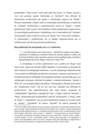 probabilidade .“Pode ocorrer” assim como pode não ocorrer. As “drogas” passam a
viver sem garantias quando simetrizadas ao “cotidiano”, bem diferente do
determinismo proibicionista que garante a naturalização negativa das “drogas”.
Primeiro transcendido e depois usado na simetrização dessencializante, a dupla-face
do “cotidiano” proibicionista e antiproibicionista fornece às “drogas” o líquido
probabilizante “pode ocorrer” para liquidificar sólidos proibicionistas negativizantes.
A essencialização proibicionista é liquidificada com a transcendência do “cotidiano”
“preconcebido” junto a união de consumo de “drogas” com “várias ações cotidianas”.
A cotidianização e probabilização são os líquidos antiproibicionistas que se
solidificam por cima da essencialização proibicionista.
Duas politizações da antropologia: deve ser x relativismo
“(…) ao observarmos como outros povos – distanteS no tempo ou no espaço –
classificam as substâncias, instauram formas de controle próprios e lidam com
as formas de abuso, talvez possamos pensar em nova políticas para o controle e
regulamentação do uso de “drogas” entre nós” (idem: 30).65
A antropologia se envolve explicitamente com a política de “drogas” para
intervir nela. Apesar de Fleischer (2007) identificar o investimento na discreção do
lado extramuros de antropólogos brasileiros, o caso da antropologia antiproibicionista
é um exemplo de anfibiedade que hibridiza intervenção e academia explicitamente. É
um dado particular da anfibiedade da antropologia brasileira, demonstrando que a sua
multiplicação extramuros, diferindo da tradição, é realizada abertamente. Quando o
MinC faz a sua avaliação negativa da política, a antropologia é chamada para realizar
um “complemento crítico”. Ela faz isso com uma “oposição bem delineada ao
proibicionismo”. Seu antiproibicionismo têm várias frentes: arejamento da
“unilateralidade” hegemônica, separação de “mal” e “droga”, união de “alimento” e
“droga”, desautomatização da dependência, união de “medicamento” e “droga”, união
de “desejo” e “dependência”, uso da escala medida-dano, redução do “recente” frente
ao “sempre”, “contradição” da ciência, “precisão” da ciência, promoção de
65
Esta diversidade transcendental é uma das principais contribuições da antropologia antiproibicionista
para a avaliação negativa da política de drogas feita pelo MinC. Ela é, também, a quarta independência
promovida pelo antiproibicionismo. A reavaliação do proibicionismo com a sua desconstrução através
da diversidade, observando “como os outros” – “distantes” – “instauram formas de controle próprias”,
é a promoção da superação da política proibicionista para transcender o controle caseiro e adotar o
“controle próprio”. Usa-se a diversidade cultural e história para transcender uma dependência e
adquirir uma independência. Para mais sobre a interação volátil entre dependência e independência e
entre purificação e hibridismo, ver, respectivamente, Dumont (1993) e Latour (1994).
88
 