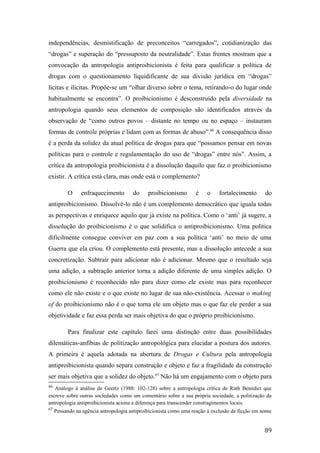 independências, desmistificação de preconceitos “carregados”, cotidianização das
“drogas” e superação do “pressuposto da neutralidade”. Estas frentes mostram que a
convocação da antropologia antiproibicionista é feita para qualificar a política de
drogas com o questionamento liquidificante de sua divisão jurídica em “drogas”
lícitas e ilícitas. Propõe-se um “olhar diverso sobre o tema, retirando-o do lugar onde
habitualmente se encontra”. O proibicionismo é desconstruído pela diversidade na
antropologia quando seus elementos de composição são identificados através da
observação de “como outros povos – distante no tempo ou no espaço – instauram
formas de controle próprias e lidam com as formas de abuso”.66
A consequência disso
é a perda da solidez da atual política de drogas para que “possamos pensar em novas
políticas para o controle e regulamentação do uso de “drogas” entre nós”. Assim, a
crítica da antropologia proibicionista é a dissolução daquilo que faz o proibicionismo
existir. A crítica está clara, mas onde está o complemento?
O enfraquecimento do proibicionismo é o fortalecimento do
antiproibicionismo. Dissolvê-lo não é um complemento democrático que iguala todas
as perspectivas e enriquece aquilo que já existe na política. Como o ‘anti’ já sugere, a
dissolução do proibicionismo é o que solidifica o antiproibicionismo. Uma política
dificilmente consegue conviver em paz com a sua política ‘anti’ no meio de uma
Guerra que ela criou. O complemento está presente, mas a dissolução antecede a sua
concretização. Subtrair para adicionar não é adicionar. Mesmo que o resultado seja
uma adição, a subtração anterior torna a adição diferente de uma simples adição. O
proibicionismo é reconhecido não para dizer como ele existe mas para reconhecer
como ele não existe e o que existe no lugar de sua não-existência. Acessar o making
of do proibicionismo não é o que torna ele um objeto mas o que faz ele perder a sua
objetividade e faz essa perda ser mais objetiva do que o próprio proibicionismo.
Para finalizar este capítulo farei uma distinção entre duas possibilidades
dilemáticas-anfíbias de politização antropológica para elucidar a postura dos autores.
A primeira é aquela adotada na abertura de Drogas e Cultura pela antropologia
antiproibicionista quando separa construção e objeto e faz a fragilidade da construção
ser mais objetiva que a solidez do objeto.67
Não há um engajamento com o objeto para
66
Análogo à análise de Geertz (1988: 102-128) sobre a antropologia crítica de Ruth Benedict que
escreve sobre outras sociedades como um comentário sobre a sua própria sociedade, a politização da
antropologia antiproibicionista aciona a diferença para transcender constragimentos locais.
67
Pensando na agência antropologia antiproibicionista como uma reação à exclusão de ficção em nome
89
 