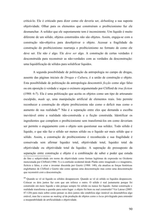 criticá-lo. Ele é criticado para dizer como ele deveria ser, debunking a sua suposta
objetividade. Olhar para os elementos que construíram o proibicionismo faz ele
desmanchar. A solidez que ele supostamente tem é inconsistente. Um líquido é muito
diferente de um sólido; objetos construídos não são objetos. Assim, engaja-se com a
construção não-objetiva para desobjetivar o objeto. Acessar a fragilidade da
construção do proibicionismo rearranja o proibicionismo no formato de como ele
deve ser. Ele não é algo. Ele deve ser algo. A construção de certas verdades é
desconstruída para reconstruir as não-verdades com as verdades da desconstrução:
uma liquidificação de sólidos para solidificar líquidos.
A segunda possibilidade de politização da antropologia no campo de drogas,
ausente das páginas iniciais de Drogas e Cultura, é a união de construção e objeto.
Esta possibilidade de politização da antropologia desconstrói ficção como algo falso
ou em oposição à verdade e segue o oxímoro argumentado por Clifford de true fiction
(1988: 6-7). Ela é uma politização que aceita os objetos como um tipo de artesanato
esculpido, made up, uma manipulação artificial de elementos reais. Isto permite
reconhecer a construção do objeto proibicionista não como o deficit mas como o
aumento de sua realidade.68
Não é a separação entre eles que demanda a escolha
inevitável entre a realidade não-construída e a ficção construída. Identificar os
ingredientes que compõem o proibicionismo sem transformá-los em como deveriam
ser permite o engajamento com o objeto sem questionar sua solidez. Todo sólido é
líquido, o que não faz o sólido ser menos sólido ou o líquido ser mais sólido que o
sólido. Assim, a construção do proibicionismo é reconhecida e sua fragilidade é
conservada sem afirmar liquidez total, objetividade total, liquidez total da
objetividade ou objetividade total da liquidez. A superação do pressuposto da
separação entre construção e objeto é a combinação de saber e poder que estuda
do fato e subjetividade em nome da objetividade como formas legítimas de expressão no Ocidente
mencionada por Clifford (1986: 5) e à confusão ocidental desde Platão entre imaginado e o imaginário,
fictício e falso, e criar e inventar discutida por Geertz (1988: 140), ela atualiza as forças históricas
englobantes de Clifford e Geertz não como apenas uma desconstrução mas como uma desconstrução
que reconstrói com a desconstrução.
68
Quando se vê só líquido os sólidos desaparecem. Quando se vê só sólido os líquidos desparecem.
Colocar os dois juntos faz com que um reforce o outro. O sólido é real justamente porque foi
construído em meio líquido e não porque sempre foi sólido ou nunca foi líquido. Juntar construção e
realidade transforma a questão para outro lugar: o objeto foi bem ou mal construído? Ver Latour (2005:
87-120) para mais sobre como pensar os dois juntos não estabiliza algo instável ou desestabiliza algo
estável, mas faz o acesso ao making of da produção de objetos como o locus privilegiado para entender
a inseparabilidade de artificialidade e objetividade.
90
 