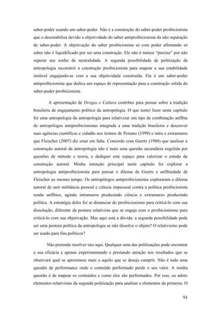 saber-poder usando um saber-poder. Não é a construção do saber-poder proibicionista
que o desestabiliza devido a objetividade do saber antiproibicionista da não separação
de saber-poder. A objetivação do saber proibicionista só com poder afirmando só
saber não é liquidificado por ser uma construção. Ele não é menos “preciso” por não
superar seu sonho de neutralidade. A segunda possibilidade de politização da
antropologia reconstrói a construção proibicionista para mapear a sua estabilidade
instável engajando-se com a sua objetividade construída. Ela é um saber-poder
antiproibicionista que dedica um espaço de representação para a construção sólida do
saber-poder proibicionista.
A apresentação de Drogas e Cultura contribui para pensar sobre a tradição
brasileira de engajamento político da antropologia. O que tentei fazer neste capítulo
foi uma antropologia da antropologia para relativizar um tipo de combinação anfíbia
de antropólogos antiproibicionistas integrada a uma tradição brasileira e descrever
suas agências científicas e cidadãs nos termos de Peirano (1999) e intra e extramuros
que Fleischer (2007) diz estar em falta. Concordo com Geertz (1988) que analisar a
construção autoral da antropologia não é mais uma questão secundária engolida por
questões de método e teoria, e dediquei este espaço para valorizar o estudo da
construção autoral. Minha intenção principal neste capítulo foi explorar a
antropologia antiproibicionista para pensar o dilema de Geertz e anfibiedade de
Fleischer ao mesmo tempo. Os antropólogos antiproibicionistas exploraram o dilema
autoral de unir militância pessoal e ciência impessoal contra a política proibicionista
sendo anfíbios, agindo intramuros produzindo ciência e extramuros produzindo
política. A estratégia deles foi se distanciar do proibicionismo para criticá-lo com sua
dissolução, diferente da postura relativista que se engaja com o proibicionismo para
criticá-lo com sua objetivação. Mas aqui está a dúvida: a segunda possibilidade pode
ser uma postura política da antropologia se não dissolve o objeto? O relativismo pode
ser usado para fins políticos?
Não pretendo resolver isto aqui. Qualquer uma das politizações pode encontrar
a sua eficácia e apenas experimentando e prestando atenção nos resultados que se
observará qual se aproximou mais a aquilo que se deseja cumprir. Não é tudo uma
questão de performance onde o conteúdo performado perde o seu valor. A minha
questão é de mapear os conteúdos e como eles são performados. Por isso, eu adoto
elementos relativistas da segunda politização para analisar a elementos da primeira. O
91
 