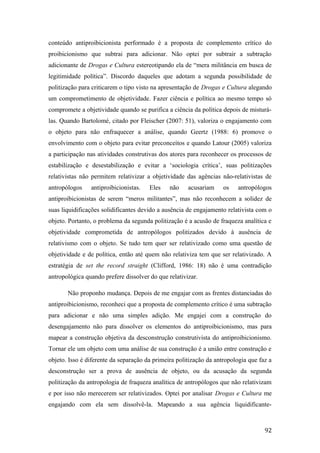 conteúdo antiproibicionista performado é a proposta de complemento crítico do
proibicionismo que subtrai para adicionar. Não optei por subtrair a subtração
adicionante de Drogas e Cultura estereotipando ela de “mera militância em busca de
legitimidade política”. Discordo daqueles que adotam a segunda possibilidade de
politização para criticarem o tipo visto na apresentação de Drogas e Cultura alegando
um comprometimento de objetividade. Fazer ciência e política ao mesmo tempo só
compromete a objetividade quando se purifica a ciência da política depois de misturá-
las. Quando Bartolomé, citado por Fleischer (2007: 51), valoriza o engajamento com
o objeto para não enfraquecer a análise, quando Geertz (1988: 6) promove o
envolvimento com o objeto para evitar preconceitos e quando Latour (2005) valoriza
a participação nas atividades construtivas dos atores para reconhecer os processos de
estabilização e desestabilização e evitar a ‘sociologia crítica’, suas politizações
relativistas não permitem relativizar a objetividade das agências não-relativistas de
antropólogos antiproibicionistas. Eles não acusariam os antropólogos
antiproibicionistas de serem “meros militantes”, mas não reconhecem a solidez de
suas liquidificações solidificantes devido a ausência de engajamento relativista com o
objeto. Portanto, o problema da segunda politização é a acusão de fraqueza analítica e
objetividade comprometida de antropólogos politizados devido à ausência de
relativismo com o objeto. Se tudo tem quer ser relativizado como uma questão de
objetividade e de política, então até quem não relativiza tem que ser relativizado. A
estratégia de set the record straight (Clifford, 1986: 18) não é uma contradição
antropológica quando prefere dissolver do que relativizar.
Não proponho mudança. Depois de me engajar com as frentes distanciadas do
antiproibicionismo, reconheci que a proposta de complemento crítico é uma subtração
para adicionar e não uma simples adição. Me engajei com a construção do
desengajamento não para dissolver os elementos do antiproibicionismo, mas para
mapear a construção objetiva da desconstrução construtivista do antiproibicionismo.
Tornar ele um objeto com uma análise de sua construção é a união entre construção e
objeto. Isso é diferente da separação da primeira politização da antropologia que faz a
desconstrução ser a prova de ausência de objeto, ou da acusação da segunda
politização da antropologia de fraqueza analítica de antropólogos que não relativizam
e por isso não merecerem ser relativizados. Optei por analisar Drogas e Cultura me
engajando com ela sem dissolvê-la. Mapeando a sua agência liquidificante-
92
 