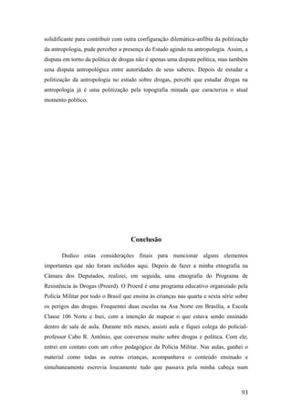 solidificante para contribuir com outra configuração dilemática-anfíbia da politização
da antropologia, pude perceber a presença do Estado agindo na antropologia. Assim, a
disputa em torno da política de drogas não é apenas uma disputa política, mas também
uma disputa antropológica entre autoridades de seus saberes. Depois de estudar a
politização da antropologia no estudo sobre drogas, percebi que estudar drogas na
antropologia já é uma politização pela topografia minada que caracteriza o atual
momento político.
Conclusão
Dedico estas considerações finais para mencionar alguns elementos
importantes que não foram incluídos aqui. Depois de fazer a minha etnografia na
Câmara dos Deputados, realizei, em seguida, uma etnografia do Programa de
Resistência às Drogas (Proerd). O Proerd é uma programa educativo organizado pela
Polícia Militar por todo o Brasil que ensina às crianças nas quarta e sexta série sobre
os perigos das drogas. Frequentei duas escolas na Asa Norte em Brasília, a Escola
Classe 106 Norte e Inei, com a intenção de mapear o que estava sendo ensinado
dentro de sala de aula. Durante três meses, assisti aula e fiquei colega do policial-
professor Cabo R. Antônio, que conversou muito sobre drogas e política. Com ele,
entrei em contato com um ethos pedagógico da Polícia Militar. Nas aulas, ganhei o
material como todas as outras crianças, acompanhava o conteúdo ensinado e
simultaneamente escrevia loucamente tudo que passava pela minha cabeça num
93
 