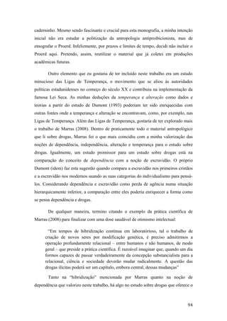 caderninho. Mesmo sendo fascinante e crucial para esta monografia, a minha intenção
inicial não era estudar a politização da antropologia antiproibicionista, mas de
etnografar o Proerd. Infelizmente, por prazos e limites de tempo, decidi não incluir o
Proerd aqui. Pretendo, assim, reutilizar o material que já coletei em produções
acadêmicas futuras.
Outro elemento que eu gostaria de ter incluído neste trabalho era um estudo
minucioso das Ligas de Temperança, o movimento que se aliou às autoridades
políticas estadunidenses no começo do século XX e contribuiu na implementação da
famosa Lei Seca. As minhas deduções da temperança e alteração como dados e
teorias a partir do estudo de Dumont (1993) poderiam ter sido enriquecidas com
outras fontes onde a temperança e alteração se encontravam, como, por exemplo, nas
Ligas de Temperança. Além das Ligas de Temperança, gostaria de ter explorado mais
o trabalho de Marras (2008). Dentro de praticamente todo o material antropológico
que li sobre drogas, Marras foi o que mais coincidiu com a minha valorização das
noções de dependência, independência, alteração e temperança para o estudo sobre
drogas. Igualmente, um estudo promissor para um estudo sobre drogas está na
comparação do conceito de dependência com a noção de escravidão. O próprio
Dumont (idem) faz esta sugestão quando compara a escravidão nos primeiros cristãos
e a escravidão nos modernos usando as suas categorias do individualismo para pensá-
los. Considerando dependência e escravidão como perda de agência numa situação
hierarquicamente inferior, a comparação entre eles poderia enriquecer a forma como
se pensa dependência e drogas.
De qualquer maneira, termino citando o exemplo da prática científica de
Marras (2008) para finalizar com uma dose saudável de otimismo intelectual:
“Em tempos de hibridização contínua em laboratórioss, tal o trabalho de
criação de novos seres por modificação genética, é preciso admitirmos a
operação profundamente relacional – entre humanos e não humanos, de modo
geral – que preside a prática científica. É razoável imaginar que, quando um dia
formos capazes de passar verdadeiramente da concepção substancialista para a
relacional, ciência e sociedade deverão mudar radicalmente. A questão das
drogas ilícitas poderá ser um capítulo, embora central, dessas mudanças”
Tanto na “hibridização” mencionada por Marras quanto na noção de
dependência que valorizo neste trabalho, há algo no estudo sobre drogas que oferece o
94
 