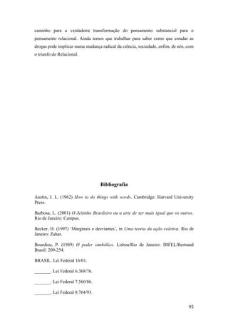 caminho para a verdadeira transformação do pensamento substancial para o
pensamento relacional. Ainda temos que trabalhar para saber como que estudar as
drogas pode implicar numa mudança radical da ciência, sociedade, enfim, de nós, com
o triunfo do Relacional.
Bibliografia
Austin, J. L. (1962) How to do things with words. Cambridge: Harvard University
Press.
Barbosa, L. (2001) O Jeitinho Brasileiro ou a arte de ser mais igual que os outros.
Rio de Janeiro: Campus.
Becker, H. (1997) ‘Marginais e desviantes’, in Uma teoria da ação coletiva. Rio de
Janeiro: Zahar.
Bourdieu, P. (1989) O poder simbólico. Lisboa/Rio de Janeiro: DIFEL/Bertrand
Brasil: 209-254.
BRASIL. Lei Federal 16/01.
_______. Lei Federal 6.368/76.
_______. Lei Federal 7.560/86.
_______. Lei Federal 8.764/93.
95
 