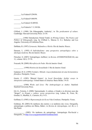 _______. Lei Federal 9.294/96.
_______. Lei Federal 9.804/99.
_______. Lei Federal 10.409/02.
_______. Lei Federal n° 11.343/06.
Clifford, J. (1988) ‘On Ethnographic Authority’, in The predicament of culture.
Cambridge: Harvard University Press: 21-54.
_________. (1986) 'Introduction: Partial Truths', in Writing Culture. The Poetics and
Politics of Ethnography (org. by Clifford J., Marcus G. E.). Berkeley and Los
Angeles: University of California Press.
DaMatta, R. (1997) Carnavais, Malandros e Heróis. Rio de Janeiro: Rocco.
Dumont, L. (1993) O Individualismo: uma perspectiva antropológica sobre a
ideologia moderna. Rio de Janeiro: Rocco.
Fleischer, S. (2007) 'Antropólogos Anfíbios', in Revista ANTHROPOLÓGICAS, ano
11, volume 18(1): 37-70.
Foucault, M. (2009) Microfísica do Poder. Rio de Janeiro: Graal.
__________. (1990) História da Sexualidade I. Rio de Janeiro: Graal.
Gadamer, H. G. (1999) Verdade e Método: traços fundamentais de uma hermenêutica
filosófica. Petrópolis: Vozes.
Geertz, C. (1983) ‘Blurred Genres’, in Local Knowledge: further essays in
interpretive anthropology. United States of America: Basic Books: 19-35.
_________. (1988) Works and Lives: The Anthropologist as Author. Stanford:
Stanford University Press.
Gil, G., Ferreira, J. (2008) 'Apresentação: A cultura, o Estado e os diversos usos das
"drogas"', in Drogas e cultura: novas perspectivas (org. Labate, B., Fiore, M.,
Goulart, S., MacRae, E., Carneiro, H.): 9-11.
Goffman, E. (1985) A Representação do Eu na Vida Cotidiana. Petrópolis: Vozes.
Goldman, M. (2003) Os tambores dos mortos e os tambores dos vivos. Etnografia,
antropologia e política em Ilhéus, Bahia’, in Revista de Antropologia, vol. 46, n. 2.
São Paulo.
___________. (2003) ‘Os tambores do antropólogo. Antropologia Pós-Social e
Etnografia’, in http://n-a-u.org/pontourbe03/Goldman.html.
96
 
