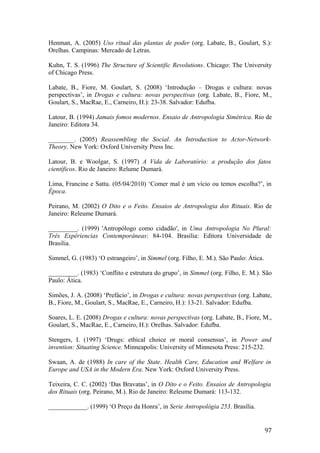 Henman, A. (2005) Uso ritual das plantas de poder (org. Labate, B., Goulart, S.):
Orelhas. Campinas: Mercado de Letras.
Kuhn, T. S. (1996) The Structure of Scientific Revolutions. Chicago: The University
of Chicago Press.
Labate, B., Fiore, M. Goulart, S. (2008) ‘Introdução – Drogas e cultura: novas
perspectivas’, in Drogas e cultura: novas perspectivas (org. Labate, B., Fiore, M.,
Goulart, S., MacRae, E., Carneiro, H.): 23-38. Salvador: Edufba.
Latour, B. (1994) Jamais fomos modernos. Ensaio de Antropologia Simétrica. Rio de
Janeiro: Editora 34.
________. (2005) Reassembling the Social. An Introduction to Actor-Network-
Theory. New York: Oxford University Press Inc.
Latour, B. e Woolgar, S. (1997) A Vida de Laboratório: a produção dos fatos
científicos. Rio de Janeiro: Relume Dumará.
Lima, Francine e Sattu. (05/04/2010) ‘Comer mal é um vício ou temos escolha?’, in
Época.
Peirano, M. (2002) O Dito e o Feito. Ensaios de Antropologia dos Rituais. Rio de
Janeiro: Releume Dumará.
_________. (1999) 'Antropólogo como cidadão', in Uma Antropologia No Plural:
Três Expêriencias Contemporâneas: 84-104. Brasilia: Editora Universidade de
Brasilia.
Simmel, G. (1983) ‘O estrangeiro’, in Simmel (org. Filho, E. M.). São Paulo: Ática.
_________. (1983) ‘Conflito e estrutura do grupo’, in Simmel (org. Filho, E. M.). São
Paulo: Ática.
Simões, J. A. (2008) ‘Prefácio’, in Drogas e cultura: novas perspectivas (org. Labate,
B., Fiore, M., Goulart, S., MacRae, E., Carneiro, H.): 13-21. Salvador: Edufba.
Soares, L. E. (2008) Drogas e cultura: novas perspectivas (org. Labate, B., Fiore, M.,
Goulart, S., MacRae, E., Carneiro, H.): Orelhas. Salvador: Edufba.
Stengers, I. (1997) ‘Drugs: ethical choice or moral consensus’, in Power and
invention: Situating Science. Minneapolis: University of Minnesota Press: 215-232.
Swaan, A. de (1988) In care of the State. Health Care, Education and Welfare in
Europe and USA in the Modern Era. New York: Oxford University Press.
Teixeira, C. C. (2002) ‘Das Bravatas’, in O Dito e o Feito. Ensaios de Antropologia
dos Rituais (org. Peirano, M.). Rio de Janeiro: Releume Dumará: 113-132.
____________. (1999) ‘O Preço da Honra’, in Serie Antropológia 253. Brasília.
97
 
