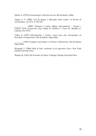 Schutz, A. (1979) Fenomenologia e Relações Sociais. Rio de Janeiro: Zahar.
Vargas, E. V. (2006) ‘Uso de drogas: a alter-ação como evento’, in Revista de
Antropologia, vol. 49, n. 2: 581-623.
____________. (2008) ‘Fármacos e outros objetos sócio-técnicos’ - Drogas e
Cultura: novas perspectivas (org. Labate, B., Goulart, S., Fiore, M., MacRae, E.,
Carneiro, H.): 41-63.
Velho, G. (1997) Individualismo e Cultura. Notas para uma Antropologia da
Sociedade Contemporânea. Rio de Janeiro: Jorge Zahar.
________. (1994) ‘O grupo e seus limites’, in Projeto e Metamorfose. Rio de Janeiro:
Jorge Zahar.
Wacquant, L. (2004) Body & Soul: notebooks of an apprentice boxer. New York:
Oxford University Press.
Wagner, R. (1981) The Invention of Culture. Chicago: Chicago University Press.
98
 