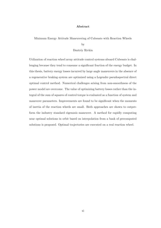 Abstract
Minimum Energy Attitude Maneuvering of Cubesats with Reaction Wheels
by
Dmitriy Rivkin
Utilization of reaction wheel array attitude control systems aboard Cubesats is chal-
lenging because they tend to consume a signiﬁcant fraction of the energy budget. In
this thesis, battery energy losses incurred by large angle maneuvers in the absence of
a regenerative braking system are optimized using a Legendre pseudospectral direct
optimal control method. Numerical challenges arising from non-smoothness of the
power model are overcome. The value of optimizing battery losses rather than the in-
tegral of the sum of squares of control torque is evaluated as a function of system and
maneuver parameters. Improvements are found to be signiﬁcant when the moments
of inertia of the reaction wheels are small. Both approaches are shown to outper-
form the industry standard eigenaxis maneuver. A method for rapidly computing
near optimal solutions in orbit based on interpolation from a bank of precomputed
solutions is proposed. Optimal trajectories are executed on a real reaction wheel.
xi
 