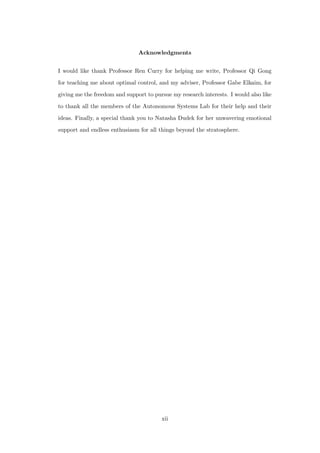 Acknowledgments
I would like thank Professor Ren Curry for helping me write, Professor Qi Gong
for teaching me about optimal control, and my adviser, Professor Gabe Elkaim, for
giving me the freedom and support to pursue my research interests. I would also like
to thank all the members of the Autonomous Systems Lab for their help and their
ideas. Finally, a special thank you to Natasha Dudek for her unwavering emotional
support and endless enthusiasm for all things beyond the stratosphere.
xii
 