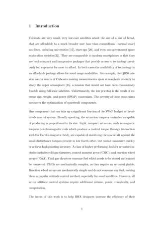 1 Introduction
Cubesats are very small, very low-cost satellites about the size of a loaf of bread,
that are aﬀordable to a much broader user base than conventional (normal scale)
satellites, including universities [15], start-ups [20], and even non-government space
exploration societies[32]. They are comparable to modern smartphones in that they
are both compact and inexpensive packages that provide access to technology previ-
ously too expensive for most to aﬀord. In both cases the availability of technology in
an aﬀordable package allows for novel usage modalities. For example, the QB50 mis-
sion used a swarm of Cubesats making measurements upon atmospheric re-entry to
study the upper atmosphere [15], a mission that would not have been economically
feasible using full scale satellites. Unfortunately, the low pricetag is the result of ex-
treme size, weight, and power (SWaP) constraints. The severity of these constraints
motivates the optimization of spacecraft components.
One component that can take up a signiﬁcant fraction of the SWaP budget is the at-
titude control system. Broadly speaking, the actuation torque a controller is capable
of producing is proportional to its size. Light, compact actuators, such as magnetic
torquers (electromagnetic coils which produce a control torque through interaction
with the Earth’s magnetic ﬁeld), are capable of stabilizing the spacecraft against the
small disturbance torques present in low Earth orbit, but cannot maneuver quickly
or achieve high pointing accuracy. A class of higher performing, bulkier actuators in-
cludes includes cold gas thrusters, control moment gyros (CMG), and reaction wheel
arrays (RWA). Cold gas thrusters consume fuel which needs to be stored and cannot
be recovered. CMGs are mechanically complex, as they require an actuated gimble.
Reaction wheel arrays are mechanically simple and do not consume any fuel, making
them a popular attitude control method, especially for small satellites. However, all
active attitude control systems require additional volume, power, complexity, and
computation.
The intent of this work is to help RWA designers increase the eﬃciency of their
1
 