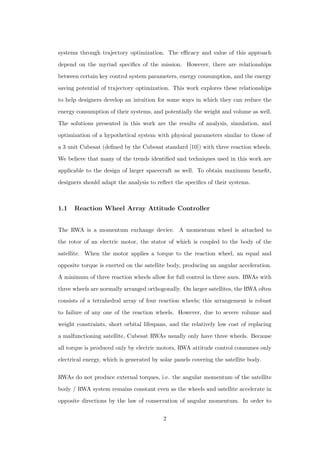 systems through trajectory optimization. The eﬃcacy and value of this approach
depend on the myriad speciﬁcs of the mission. However, there are relationships
between certain key control system parameters, energy consumption, and the energy
saving potential of trajectory optimization. This work explores these relationships
to help designers develop an intuition for some ways in which they can reduce the
energy consumption of their systems, and potentially the weight and volume as well.
The solutions presented in this work are the results of analysis, simulation, and
optimization of a hypothetical system with physical parameters similar to those of
a 3 unit Cubesat (deﬁned by the Cubesat standard [10]) with three reaction wheels.
We believe that many of the trends identiﬁed and techniques used in this work are
applicable to the design of larger spacecraft as well. To obtain maximum beneﬁt,
designers should adapt the analysis to reﬂect the speciﬁcs of their systems.
1.1 Reaction Wheel Array Attitude Controller
The RWA is a momentum exchange device. A momentum wheel is attached to
the rotor of an electric motor, the stator of which is coupled to the body of the
satellite. When the motor applies a torque to the reaction wheel, an equal and
opposite torque is exerted on the satellite body, producing an angular acceleration.
A minimum of three reaction wheels allow for full control in three axes. RWAs with
three wheels are normally arranged orthogonally. On larger satellites, the RWA often
consists of a tetrahedral array of four reaction wheels; this arrangement is robust
to failure of any one of the reaction wheels. However, due to severe volume and
weight constraints, short orbital lifespans, and the relatively low cost of replacing
a malfunctioning satellite, Cubesat RWAs usually only have three wheels. Because
all torque is produced only by electric motors, RWA attitude control consumes only
electrical energy, which is generated by solar panels covering the satellite body.
RWAs do not produce external torques, i.e. the angular momentum of the satellite
body / RWA system remains constant even as the wheels and satellite accelerate in
opposite directions by the law of conservation of angular momentum. In order to
2
 