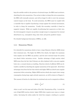 keep the satellite stable in the presence of external torque, the RWA must accelerate,
absorbing the extra momentum. If no action is taken to dump this extra momentum,
the RWA will eventually saturate, and will no longer be able to exert the necessary
control torques on the body. To avoid saturation, the RWA must be coupled with
a controller that is capable of producing a torque against the external environment,
in order to dump the momentum. Usually this secondary controller is based on
magnetic torquers. While not capable of performing fast maneuvers on their own,
the electromagnetic torquers can produce enough torque to compensate for external
disturbances (e.g. atmospheric drag, solar wind, and gravity gradient torque).
For detailed background discussion of RWAs, see [36].
1.1.1 Momentum Wheels
It is desirable for momentum wheels to have a large Moment of Inertia (MOI) about
their rotational axes. The higher the MOI of the wheels, the higher the maximum
body angular rate the RWA can produce, and the more external torque the system
can absorb before saturation occurs. Another advantage of high reaction wheel
MOI stems from the fact that Cubesats are often deployed with a non-zero angular
body rate, a scenario known as tumbling. Reaction wheels of suﬃcient MOI can de-
tumble a satellite by absorbing the angular momentum of the spacecraft. All of these
advantages stem from the fact that wheels with higher MOI can absorb more angular
momentum before saturating. Higher-MOI reaction wheels also require lower energy
consumption during large angle attitude maneuvers, as will be shown in Chapter 5.
The moment of inertia of a disk about its rotational axis can be computed as follows:
MOI =
1
2
mr2
(1)
where m and r are the mass and radius of the disk. Examination of Eq. 1 reveals the
cost of high-MOI reaction wheels: higher MOI either requires more mass or a larger
radius. Increasing the radius makes the wheel less compact, resulting in a greater
3
 