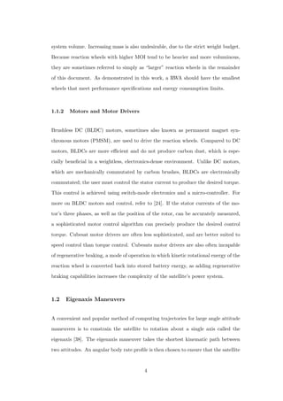system volume. Increasing mass is also undesirable, due to the strict weight budget.
Because reaction wheels with higher MOI tend to be heavier and more voluminous,
they are sometimes referred to simply as “larger” reaction wheels in the remainder
of this document. As demonstrated in this work, a RWA should have the smallest
wheels that meet performance speciﬁcations and energy consumption limits.
1.1.2 Motors and Motor Drivers
Brushless DC (BLDC) motors, sometimes also known as permanent magnet syn-
chronous motors (PMSM), are used to drive the reaction wheels. Compared to DC
motors, BLDCs are more eﬃcient and do not produce carbon dust, which is espe-
cially beneﬁcial in a weightless, electronics-dense environment. Unlike DC motors,
which are mechanically commutated by carbon brushes, BLDCs are electronically
commutated; the user must control the stator current to produce the desired torque.
This control is achieved using switch-mode electronics and a micro-controller. For
more on BLDC motors and control, refer to [24]. If the stator currents of the mo-
tor’s three phases, as well as the position of the rotor, can be accurately measured,
a sophisticated motor control algorithm can precisely produce the desired control
torque. Cubesat motor drivers are often less sophisticated, and are better suited to
speed control than torque control. Cubesats motor drivers are also often incapable
of regenerative braking, a mode of operation in which kinetic rotational energy of the
reaction wheel is converted back into stored battery energy, as adding regenerative
braking capabilities increases the complexity of the satellite’s power system.
1.2 Eigenaxis Maneuvers
A convenient and popular method of computing trajectories for large angle attitude
maneuvers is to constrain the satellite to rotation about a single axis called the
eigenaxis [38]. The eigenaxis maneuver takes the shortest kinematic path between
two attitudes. An angular body rate proﬁle is then chosen to ensure that the satellite
4
 