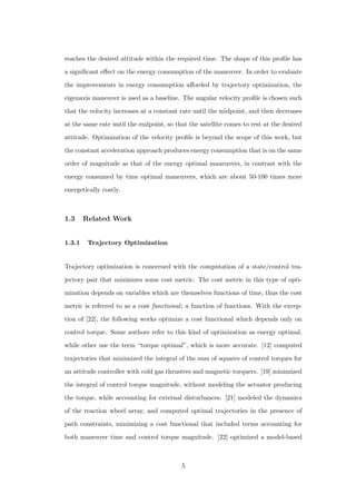 reaches the desired attitude within the required time. The shape of this proﬁle has
a signiﬁcant eﬀect on the energy consumption of the maneuver. In order to evaluate
the improvements in energy consumption aﬀorded by trajectory optimization, the
eigenaxis maneuver is used as a baseline. The angular velocity proﬁle is chosen such
that the velocity increases at a constant rate until the midpoint, and then decreases
at the same rate until the endpoint, so that the satellite comes to rest at the desired
attitude. Optimization of the velocity proﬁle is beyond the scope of this work, but
the constant acceleration approach produces energy consumption that is on the same
order of magnitude as that of the energy optimal maneuvers, in contrast with the
energy consumed by time optimal maneuvers, which are about 50-100 times more
energetically costly.
1.3 Related Work
1.3.1 Trajectory Optimization
Trajectory optimization is concerned with the computation of a state/control tra-
jectory pair that minimizes some cost metric. The cost metric in this type of opti-
mization depends on variables which are themselves functions of time, thus the cost
metric is referred to as a cost functional; a function of functions. With the excep-
tion of [22], the following works optimize a cost functional which depends only on
control torque. Some authors refer to this kind of optimization as energy optimal,
while other use the term “torque optimal”, which is more accurate. [12] computed
trajectories that minimized the integral of the sum of squares of control torques for
an attitude controller with cold gas thrusters and magnetic torquers. [19] minimized
the integral of control torque magnitude, without modeling the actuator producing
the torque, while accounting for external disturbances. [21] modeled the dynamics
of the reaction wheel array, and computed optimal trajectories in the presence of
path constraints, minimizing a cost functional that included terms accounting for
both maneuver time and control torque magnitude. [22] optimized a model-based
5
 