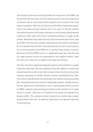 cost functional which more accurately modeled the energy losses of the RWA, and
demonstrated that the energy cost of the optimal maneuver is inversely proportional
to maneuver time by constructing a Pareto-optimal curve of maneuver time versus
energy consumption. This is the only discussion of the eﬀect of optimization param-
eters on the minimum energy trajectory that we are aware of. [22] also computed
time-optimal maneuvers with energy constraints, as well as energy optimal eigenaxis
trajectories. Other works tend to focus on obtaining solutions to a single, speciﬁc
problem. Bedrossian’s large angle maneuver of the international space station using
only CMGs is the best known example of spacecraft attitude trajectory optimization
[6]. It is dissimilar from the other work mentioned above in that its main objective
was to avoid saturation of the CMGs due to external torques during a maneuver.
Saturation of Cubesat RWAs occurs on a signiﬁcantly longer time scale than that
of a single maneuver, and can be compensated for with magnetic torquers. Apart
from [19], these works focus on satellites much larger than Cubesats.
All of the work above applied pseudospectral optimal control methods to compute
trajectories numerically. The same methods are also often applied to compute time
optimal trajectories as well. In fact, there is a large volume of work on minimum time
trajectory optimization of satellite attitude maneuvers [31],[8],[23],[14],[13]. Since
there exists a trade-oﬀ between time and energy in the satellite reorientation problem
[22], time-optimal maneuvers tend to be energetically expensive. Notably, however,
the time optimal work of [18] illustrates a way in which optimal attitude maneuvers
for RWAs computed using pseudospectral optimal control methods can be imple-
mented in practice. Maneuvers are computed on the ground and uploaded to an
imaging satellite. The quaternion attitude trajectories are tracked using a propor-
tional feedback control law. A signiﬁcant improvement over eigenaxis trajectories
was demonstrated.
6
 
