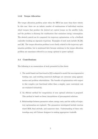 1.3.2 Torque Allocation
The torque allocation problem arises when the RWA has more than three wheels.
In this case, there are an inﬁnite number of combinations of individual reaction
wheel torques that produce the desired net control torque on the satellite body,
and the problem is choosing the combination that minimizes energy consumption.
The desired control can be computed via trajectory optimization, or by a feedback
controller tracking an eigenaxis trajectory. Examples of such work include [9],[39],
and [30]. The torque allocation problem is not closely related to the trajectory opti-
mization problem, but is mentioned here because solutions to the torque allocation
problem are sometimes referred to as energy optimal or power optimal.
1.4 Contributions
The following is an enumeration of work presented in this thesis:
1. The model based cost functional in [22] is adapted to model the non-regenerative
braking case, and resulting numerical challenges are overcome using approxi-
mation and problem reformulation. The beneﬁts of optimization with respect
to this complex cost functional rather than a simpler, more convenient cost
are evaluated extensively.
2. An eﬃcient method for computation of near optimal solutions is proposed.
This method is based on linear interpolation of precomputed solutions.
3. Relationships between parameter values, energy costs, and the utility of trajec-
tory optimization are explored. The parameters investigated include reaction
wheel MOI, ﬁnal attitude, and maneuver time. Understanding of these rela-
tionships may aid Cubesat designers in making appropriate tradeoﬀs.
7
 
