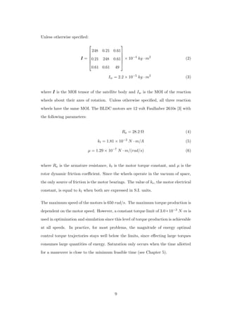 Unless otherwise speciﬁed:
III =






248 0.21 0.61
0.21 248 0.61
0.61 0.61 49






× 10−4
kg · m2
(2)
Iw = 2.2 × 10−5
kg · m2
(3)
where III is the MOI tensor of the satellite body and Iw is the MOI of the reaction
wheels about their axes of rotation. Unless otherwise speciﬁed, all three reaction
wheels have the same MOI. The BLDC motors are 12 volt Faulhaber 2610s [3] with
the following parameters:
Ra = 28.2 Ω (4)
kt = 1.81 × 10−2
N · m/A (5)
µ = 1.29 × 10−7
N · m/(rad/s) (6)
where Ra is the armature resistance, kt is the motor torque constant, and µ is the
rotor dynamic friction coeﬃcient. Since the wheels operate in the vacuum of space,
the only source of friction is the motor bearings. The value of ke, the motor electrical
constant, is equal to kt when both are expressed in S.I. units.
The maximum speed of the motors is 650 rad/s. The maximum torque production is
dependent on the motor speed. However, a constant torque limit of 3.0×10−3 N·m is
used in optimization and simulation since this level of torque production is achievable
at all speeds. In practice, for most problems, the magnitude of energy optimal
control torque trajectories stays well below the limits, since eﬀecting large torques
consumes large quantities of energy. Saturation only occurs when the time allotted
for a maneuver is close to the minimum feasible time (see Chapter 5).
9
 