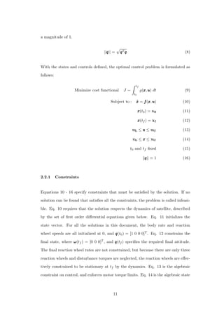 a magnitude of 1.
||qqq|| = qqqTqqq (8)
With the states and controls deﬁned, the optimal control problem is formulated as
follows:
Minimize cost functional J =
tf
t0
g(xxx,uuu) dt (9)
Subject to : ˙x˙x˙x = fff(xxx,uuu) (10)
xxx(t0) = x0 (11)
xxx(tf ) = xf (12)
uL ≤ uuu ≤ uU (13)
xL ≤ xxx ≤ xU (14)
t0 and tf ﬁxed (15)
qqq = 1 (16)
2.2.1 Constraints
Equations 10 - 16 specify constraints that must be satisﬁed by the solution. If no
solution can be found that satisﬁes all the constraints, the problem is called infeasi-
ble. Eq. 10 requires that the solution respects the dynamics of satellite, described
by the set of ﬁrst order diﬀerential equations given below. Eq. 11 initializes the
state vector. For all the solutions in this document, the body rate and reaction
wheel speeds are all initialized at 0, and qqq(t0) = [1 0 0 0]T . Eq. 12 constrains the
ﬁnal state, where ωωω(tf ) = [0 0 0]T , and qqq(tf ) speciﬁes the required ﬁnal attitude.
The ﬁnal reaction wheel rates are not constrained, but because there are only three
reaction wheels and disturbance torques are neglected, the reaction wheels are eﬀec-
tively constrained to be stationary at tf by the dynamics. Eq. 13 is the algebraic
constraint on control, and enforces motor torque limits. Eq. 14 is the algebraic state
11
 