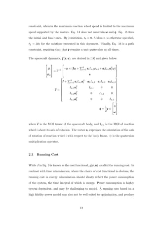 constraint, wherein the maximum reaction wheel speed is limited to the maximum
speed supported by the motors. Eq. 14 does not constrain ωωω and qqq. Eq. 15 ﬁxes
the initial and ﬁnal times. By convention, t0 = 0. Unless it is otherwise speciﬁed,
tf = 30s for the solutions presented in this document. Finally, Eq. 16 is a path
constraint, requiring that that qqq remains a unit quaternion at all times.
The spacecraft dynamics, fff(xxx,uuu), are derived in [18] and given below:



˙ωωω
˙ωωωw


 = ΓΓΓ−1



−ωωω × (IωIωIω + 3
i=1 aaaiIw,iωωωw,i + aaaiIw,iaaaT
i ωωω)
uuu



ΓΓΓ =









III + 3
i=1 aaaiIw,iaaaT
i aaa1Iw,1 aaa2Iw,2 aaa3Iw,3
Iw,1aaaT
1 Iw,1 0 0
Iw,2aaaT
2 0 Iw,2 0
Iw,3aaaT
3 0 0 Iw,3









˙qqq =
1
2
qqq ⊗



0
ωωω



where III is the MOI tensor of the spacecraft body, and Iw,i is the MOI of reaction
wheel i about its axis of rotation. The vector aaai expresses the orientation of the axis
of rotation of reaction wheel i with respect to the body frame. ⊗ is the quaternion
multiplication operator.
2.3 Running Cost
While J in Eq. 9 is known as the cost functional, g(xxx,uuu) is called the running cost. In
contrast with time minimization, where the choice of cost functional is obvious, the
running cost in energy minimization should ideally reﬂect the power consumption
of the system, the time integral of which is energy. Power consumption is highly
system dependent, and may be challenging to model. A running cost based on a
high ﬁdelity power model may also not be well suited to optimization, and produce
12
 