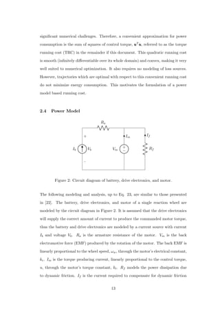 signiﬁcant numerical challenges. Therefore, a convenient approximation for power
consumption is the sum of squares of control torque, uuuTuuu, referred to as the torque
running cost (TRC) in the remainder if this document. This quadratic running cost
is smooth (inﬁnitely diﬀerentiable over its whole domain) and convex, making it very
well suited to numerical optimization. It also requires no modeling of loss sources.
However, trajectories which are optimal with respect to this convenient running cost
do not minimize energy consumption. This motivates the formulation of a power
model based running cost.
2.4 Power Model
Ib
−
+
Vb
Ra
Rf
If
+
−Vm
Im
Figure 2: Circuit diagram of battery, drive electronics, and motor.
The following modeling and analysis, up to Eq. 23, are similar to those presented
in [22]. The battery, drive electronics, and motor of a single reaction wheel are
modeled by the circuit diagram in Figure 2. It is assumed that the drive electronics
will supply the correct amount of current to produce the commanded motor torque,
thus the battery and drive electronics are modeled by a current source with current
Ib and voltage Vb. Ra is the armature resistance of the motor. Vm is the back
electromotive force (EMF) produced by the rotation of the motor. The back EMF is
linearly proportional to the wheel speed, ωw, through the motor’s electrical constant,
ke. Im is the torque producing current, linearly proportional to the control torque,
u, through the motor’s torque constant, kt. Rf models the power dissipation due
to dynamic friction. If is the current required to compensate for dynamic friction
13
 