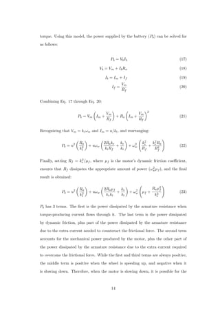 torque. Using this model, the power supplied by the battery (Pb) can be solved for
as follows:
Pb = VbIb (17)
Vb = Vm + IbRa (18)
Ib = Im + If (19)
If =
Vm
Rf
(20)
Combining Eq. 17 through Eq. 20:
Pb = Vm Im +
Vm
Rf
+ Ra Im +
Vm
Rf
2
(21)
Recognizing that Vm = keωw and Im = u/kt, and rearranging:
Pb = u2 Ra
k2
t
+ uωw
2Rake
ktRf
+
ke
kt
+ ω2
w
k2
e
Rf
+
k2
eRa
R2
f
(22)
Finally, setting Rf = k2
e/µf , where µf is the motor’s dynamic friction coeﬃcient,
ensures that Rf dissipates the appropriate amount of power (ω2
wµf ), and the ﬁnal
result is obtained:
Pb = u2 Ra
k2
t
+ uωw
2Raµf
kekt
+
ke
kt
+ ω2
w µf +
Raµ2
f
k2
e
(23)
Pb has 3 terms. The ﬁrst is the power dissipated by the armature resistance when
torque-producing current ﬂows through it. The last term is the power dissipated
by dynamic friction, plus part of the power dissipated by the armature resistance
due to the extra current needed to counteract the frictional force. The second term
accounts for the mechanical power produced by the motor, plus the other part of
the power dissipated by the armature resistance due to the extra current required
to overcome the frictional force. While the ﬁrst and third terms are always positive,
the middle term is positive when the wheel is speeding up, and negative when it
is slowing down. Therefore, when the motor is slowing down, it is possible for the
14
 