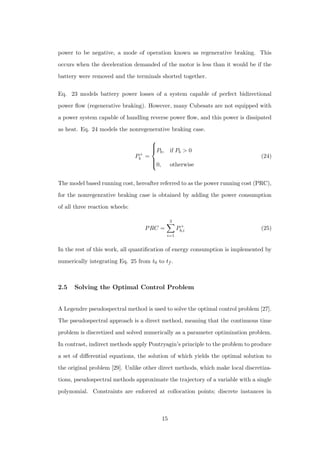 power to be negative, a mode of operation known as regenerative braking. This
occurs when the deceleration demanded of the motor is less than it would be if the
battery were removed and the terminals shorted together.
Eq. 23 models battery power losses of a system capable of perfect bidirectional
power ﬂow (regenerative braking). However, many Cubesats are not equipped with
a power system capable of handling reverse power ﬂow, and this power is dissipated
as heat. Eq. 24 models the nonregenerative braking case.
P+
b =



Pb, if Pb > 0
0, otherwise
(24)
The model based running cost, hereafter referred to as the power running cost (PRC),
for the nonregenrative braking case is obtained by adding the power consumption
of all three reaction wheels:
PRC =
3
i=1
P+
b,i (25)
In the rest of this work, all quantiﬁcation of energy consumption is implemented by
numerically integrating Eq. 25 from t0 to tf .
2.5 Solving the Optimal Control Problem
A Legendre pseudospectral method is used to solve the optimal control problem [27].
The pseudospectral approach is a direct method, meaning that the continuous time
problem is discretized and solved numerically as a parameter optimization problem.
In contrast, indirect methods apply Pontryagin’s principle to the problem to produce
a set of diﬀerential equations, the solution of which yields the optimal solution to
the original problem [29]. Unlike other direct methods, which make local discretiza-
tions, pseudospectral methods approximate the trajectory of a variable with a single
polynomial. Constraints are enforced at collocation points; discrete instances in
15
 