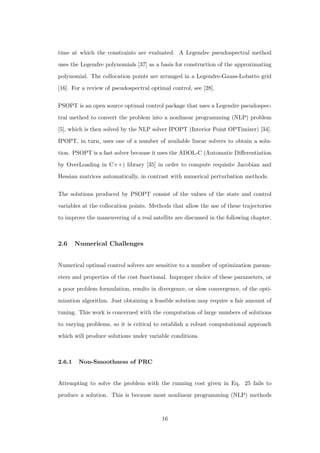 time at which the constraints are evaluated. A Legendre pseudospectral method
uses the Legendre polynomials [37] as a basis for construction of the approximating
polynomial. The collocation points are arranged in a Legendre-Gauss-Lobatto grid
[16]. For a review of pseudospectral optimal control, see [28].
PSOPT is an open source optimal control package that uses a Legendre pseudospec-
tral method to convert the problem into a nonlinear programming (NLP) problem
[5], which is then solved by the NLP solver IPOPT (Interior Point OPTimizer) [34].
IPOPT, in turn, uses one of a number of available linear solvers to obtain a solu-
tion. PSOPT is a fast solver because it uses the ADOL-C (Automatic Diﬀerentiation
by OverLoading in C++) library [35] in order to compute requisite Jacobian and
Hessian matrices automatically, in contrast with numerical perturbation methods.
The solutions produced by PSOPT consist of the values of the state and control
variables at the collocation points. Methods that allow the use of these trajectories
to improve the maneuvering of a real satellite are discussed in the following chapter.
2.6 Numerical Challenges
Numerical optimal control solvers are sensitive to a number of optimization param-
eters and properties of the cost functional. Improper choice of these parameters, or
a poor problem formulation, results in divergence, or slow convergence, of the opti-
mization algorithm. Just obtaining a feasible solution may require a fair amount of
tuning. This work is concerned with the computation of large numbers of solutions
to varying problems, so it is critical to establish a robust computational approach
which will produce solutions under variable conditions.
2.6.1 Non-Smoothness of PRC
Attempting to solve the problem with the running cost given in Eq. 25 fails to
produce a solution. This is because most nonlinear programming (NLP) methods
16
 