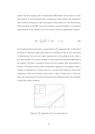 assume that the running cost is continuously diﬀerentiable with respect to states
and controls. A cost functional with a running cost which violates this assumption
often results in divergence or slow convergence of the solution [7]. The discontinuity
of the derivative of the PRC cost at zero produces unwanted behavior. A smoothing
approximation of the running cost can be used to obtain an approximate solution:
ˆP+
b =
1
2
( P2
b + α + Pb) , α > 0 (26)
As the approximation parameter, α, approaches 0, ˆP+
b approaches P+
b , as illustrated
by Figure 3. Choosing a high value results in a running cost that is very well suited
to optimization, but not very closely representative of the physical truth, while a
low value produces an accurate running cost that shares the numerical diﬃculties of
the original. Therefore, α should be chosen to be the smallest value that produces a
solution. To obtain the best results, a homotopic approach can be applied, where a
solution is computed for a certain value of α, and then that solution is used as the
initial guess in the next iteration, with a lower α value. Compared to a cold start,
where the initial guess is far from the optimal, this method decreases the minimum
α value that yields a solution.
−4 −2 0 2 4
Pb
0
1
2
3
4
5
6
7
8
9
ˆP+
b , α = 100
ˆP+
b , α = 10
ˆP+
b , α = 1
P+
b
Figure 3: ˆP+
b approaches P+
b as α approaches 0.
17
 