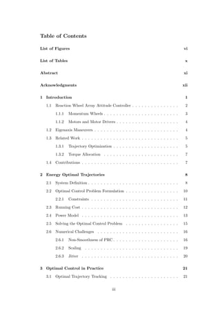Table of Contents
List of Figures vi
List of Tables x
Abstract xi
Acknowledgments xii
1 Introduction 1
1.1 Reaction Wheel Array Attitude Controller . . . . . . . . . . . . . . . 2
1.1.1 Momentum Wheels . . . . . . . . . . . . . . . . . . . . . . . . 3
1.1.2 Motors and Motor Drivers . . . . . . . . . . . . . . . . . . . . 4
1.2 Eigenaxis Maneuvers . . . . . . . . . . . . . . . . . . . . . . . . . . . 4
1.3 Related Work . . . . . . . . . . . . . . . . . . . . . . . . . . . . . . . 5
1.3.1 Trajectory Optimization . . . . . . . . . . . . . . . . . . . . . 5
1.3.2 Torque Allocation . . . . . . . . . . . . . . . . . . . . . . . . 7
1.4 Contributions . . . . . . . . . . . . . . . . . . . . . . . . . . . . . . . 7
2 Energy Optimal Trajectories 8
2.1 System Deﬁnition . . . . . . . . . . . . . . . . . . . . . . . . . . . . . 8
2.2 Optimal Control Problem Formulation . . . . . . . . . . . . . . . . . 10
2.2.1 Constraints . . . . . . . . . . . . . . . . . . . . . . . . . . . . 11
2.3 Running Cost . . . . . . . . . . . . . . . . . . . . . . . . . . . . . . . 12
2.4 Power Model . . . . . . . . . . . . . . . . . . . . . . . . . . . . . . . 13
2.5 Solving the Optimal Control Problem . . . . . . . . . . . . . . . . . 15
2.6 Numerical Challenges . . . . . . . . . . . . . . . . . . . . . . . . . . 16
2.6.1 Non-Smoothness of PRC . . . . . . . . . . . . . . . . . . . . . 16
2.6.2 Scaling . . . . . . . . . . . . . . . . . . . . . . . . . . . . . . 19
2.6.3 Jitter . . . . . . . . . . . . . . . . . . . . . . . . . . . . . . . 20
3 Optimal Control in Practice 21
3.1 Optimal Trajectory Tracking . . . . . . . . . . . . . . . . . . . . . . 21
iii
 