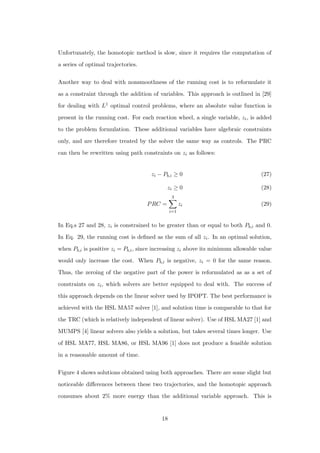 Unfortunately, the homotopic method is slow, since it requires the computation of
a series of optimal trajectories.
Another way to deal with nonsmoothness of the running cost is to reformulate it
as a constraint through the addition of variables. This approach is outlined in [29]
for dealing with L1 optimal control problems, where an absolute value function is
present in the running cost. For each reaction wheel, a single variable, zi, is added
to the problem formulation. These additional variables have algebraic constraints
only, and are therefore treated by the solver the same way as controls. The PRC
can then be rewritten using path constraints on zi as follows:
zi − Pb,i ≥ 0 (27)
zi ≥ 0 (28)
PRC =
3
i=1
zi (29)
In Eq.s 27 and 28, zi is constrained to be greater than or equal to both Pb,i and 0.
In Eq. 29, the running cost is deﬁned as the sum of all zi. In an optimal solution,
when Pb,i is positive zi = Pb,i, since increasing zi above its minimum allowable value
would only increase the cost. When Pb,i is negative, zi = 0 for the same reason.
Thus, the zeroing of the negative part of the power is reformulated as as a set of
constraints on zi, which solvers are better equipped to deal with. The success of
this approach depends on the linear solver used by IPOPT. The best performance is
achieved with the HSL MA57 solver [1], and solution time is comparable to that for
the TRC (which is relatively independent of linear solver). Use of HSL MA27 [1] and
MUMPS [4] linear solvers also yields a solution, but takes several times longer. Use
of HSL MA77, HSL MA86, or HSL MA96 [1] does not produce a feasible solution
in a reasonable amount of time.
Figure 4 shows solutions obtained using both approaches. There are some slight but
noticeable diﬀerences between these two trajectories, and the homotopic approach
consumes about 2% more energy than the additional variable approach. This is
18
 