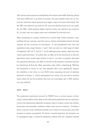 The reaction wheel speeds are multiplied by the reaction wheel MOI. Reaction wheels
with lower MOI have to go faster to produce the same angular body rate, so tra-
jectories with lower wheel moments have higher values of reaction wheel speed. For
the TRC, the objective was scaled by 103, since the objective tends to be very small.
For the PRC, which produces higher objective values, the objective was scaled by
0.1. In both cases the scaling values were established by trial and error.
When attempting to compute solutions for a broad range of ﬁnal attitudes, many
problems did not converge, and there was no obvious relationship between the ﬁnal
attitude and the occurrence of convergence. It was hypothesized that since the
quaternion values range between -1 and 1, they can take on a wide range of orders
of magnitude (100, 10−50, and 10−∞ are all valid quaternion values), which may have
caused numerical issues. To combat this, an oﬀset of 10 was introduced, so that the
quaternion values would range between 9 and 11. In order to properly determine
the quaternion derivative, the oﬀset is removed in the dynamics evaluation function
by subtracting 10 from the oﬀset quaternion value before computing ˙qqq. Whether
this hypothesis is correct or not, this approach did in fact signiﬁcantly improve
the reliability of the solver to over 99.5% when computing the grid of solutions
discussed in Chapter 5. Linear interpolation (see section 3.2) was used to produce
initial values for the few problems that were not converging, and a 100% solution
rate was achieved.
2.6.3 Jitter
The quaternion trajectories returned by PSOPT have a certain amount of jitter
(small, random oﬀsets of the values at the collocation points from the true optimum)
because the optimization algorithm terminates when it reaches a point that satisﬁes
constraints and optimality conditions within some non-zero tolerance. Tracking a
jittery trajectory with a feedback controller (see section 3.1) can produce noticeable
increases in energy consumption. To obtain a smooth trajectory, the dynamics can
be propagated using a numerical integration method with the computed optimal
20
 