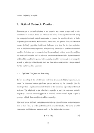 control trajectory as input.
3 Optimal Control in Practice
Computation of optimal solutions is not enough: they must be executed by the
satellite to be valuable. Since the solutions are based on an imperfect model, using
the computed optimal control trajectories to control the satellite directly is likely
to yield signiﬁcant errors. For increased robustness, the optimal solution is tracked
using a feedback controller. Additional challenges stem from the fact that optimiza-
tion is computationally expensive, and generally infeasible to perform aboard the
satellite. Solutions can be computed on the ground and radioed up to the satellite,
but this is undesireable since it produces communications overhead, and reduces the
ability of the satellite to operate independently. Another approach is to precompute
a bank of solutions before launch, and use these solutions to reduce computational
burden on the satellite hardware.
3.1 Optimal Trajectory Tracking
Perfect modeling of the satellite and controller dynamics is highly improbable, so
using the computed motor speeds or torques as input to the controller directly
would produce a signiﬁcant amount of error in the execution, especially in the ﬁnal
attitude. The solution is to use a feedback controller to track the computed attitude
trajectory. This is a common approach in practical optimal control [6][18]. Figure 5
presents a block diagram of the tracking controller.
The input to the feedback controller at time t is the value of desired attitude quater-
nion at that time. qqqe is the quaternion error, as deﬁned in Eq. 30, where ⊗ is the
quaternion multiplication operator, and ∗ is the conjugation operator:
qqqe = qqq∗
1 ⊗ qqq2 (30)
21
 