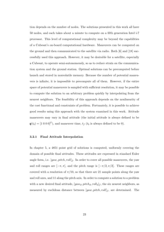 tion depends on the number of nodes. The solutions presented in this work all have
50 nodes, and each takes about a minute to compute on a ﬁfth generation Intel i-7
processor. This level of computational complexity may be beyond the capabilities
of a Cubesat’s on-board computational hardware. Maneuvers can be computed on
the ground and then communicated to the satellite via radio. Both [6] and [18] suc-
cessfully used this approach. However, it may be desirable for a satellite, especially
a Cubesat, to operate semi-autonomously, so as to reduce strain on the communica-
tion system and the ground station. Optimal solutions can be precomputed before
launch and stored in nonvolatile memory. Because the number of potential maneu-
vers is inﬁnite, it is impossible to precompute all of them. However, if the entire
space of potential maneuvers is sampled with suﬃcient resolution, it may be possible
to compute the solution to an arbitrary problem quickly by interpolating from the
nearest neighbors. The feasibility of this approach depends on the nonlinearity of
the cost functional and constraints of problem. Fortunately, it is possible to achieve
good results using this approach with the system examined in this work. Attitude
maneuvers may vary in ﬁnal attitude (the initial attitude is always deﬁned to be
qqq(t0) = [1 0 0 0]T ), and maneuver time, tf (t0 is always deﬁned to be 0).
3.2.1 Final Attitude Interpolation
In chapter 5, a 4851 point grid of solutions is computed, uniformly covering the
domain of possible ﬁnal attitudes. These attitudes are expressed in standard Euler
angle form, i.e. [yaw, pitch, roll]f . In order to cover all possible maneuvers, the yaw
and roll ranges are [−π, π], and the pitch range is [−π/2, π/2]. These ranges are
covered with a resolution of π/10, so that there are 21 sample points along the yaw
and roll axes, and 11 along the pitch axis. In order to compute a solution to a problem
with a new desired ﬁnal attitude, [yawd, pitchd, rolld]f , the six nearest neighbors, as
measured by euclidean distance between [yaw, pitch, roll]f , are determined. The
23
 